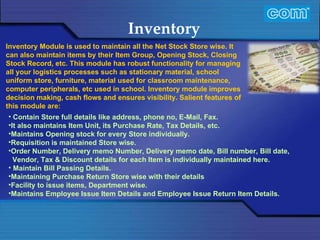 Characteristic of Com Automation  Inventory Contain Store full details like address, phone no, E-Mail, Fax. It also maintains Item Unit, its Purchase Rate, Tax Details, etc. Maintains Opening stock for every Store individually.  Requisition is maintained Store wise. Order Number, Delivery memo Number, Delivery memo date, Bill number, Bill date, Vendor, Tax & Discount details for each Item is individually maintained here. Maintain Bill Passing Details. Maintaining Purchase Return Store wise with their details  Facility to issue items, Department wise.  Maintains Employee Issue Item Details and Employee Issue Return Item Details. Inventory Module is used to maintain all the Net Stock Store wise. It can also maintain items by their Item Group, Opening Stock, Closing Stock Record, etc. This module has robust functionality for managing all your logistics processes such as stationary material, school uniform store, furniture, material used for classroom maintenance, computer peripherals, etc used in school. Inventory module improves decision making, cash flows and ensures visibility. Salient features of this module are: 