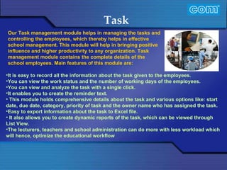 Characteristic of Com Automation  Task It is easy to record all the information about the task given to the employees. You can view the work status and the number of working days of the employees.  You can view and analyze the task with a single click. It enables you to create the reminder text.   This module holds comprehensive details about the task and various options like: start date, due date, category, priority of task and the owner name who has assigned the task. Easy to export information about the task to Excel file.   It also allows you to create dynamic reports of the task, which can be viewed through List View. The lecturers, teachers and school administration can do more with less workload which will hence, optimize the educational workflow   Our Task management module helps in managing the tasks and controlling the employees, which thereby helps in effective school management. This module will help in bringing positive influence and higher productivity to any organization. Task management module contains the complete details of the school employees. Main features of this module are: 