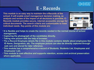 Characteristic of Com Automation  E - Records It is flexible and helps to create the records needed in the normal course of school management. Capturing the photograph of the candidates directly. Taking new picture with the help of browser. The e-Record Employee details file in this module contains details about employees like ID Name, Designation, etc. The employee picture can also be directly captured through web cam and stored for later reference. This module has a comprehensive e-record of Students, Students List, Employees and Employees’ List. This module is cost effective and supports retention, access and archival preservation where applicable. This module is an easy way to maintain the e-Records of the school. It will enable smart management decision making, as analysis and review of the impact of all decisions is possible. E-Records module provides secure, internet accessible storage for critical documents. The search criteria are customizable to meet individual needs. Key points of this module are:    