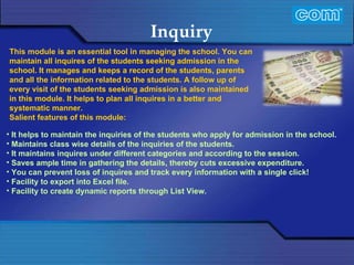 Characteristic of Com Automation  Inquiry It helps to maintain the inquiries of the students who apply for admission in the school. Maintains class wise details of the inquiries of the students. It maintains inquires under different categories and according to the session. Saves ample time in gathering the details, thereby cuts excessive expenditure. You can prevent loss of inquires and track every information with a single click! Facility to export into Excel file. Facility to create dynamic reports through List View. This module is an essential tool in managing the school. You can maintain all inquires of the students seeking admission in the school. It manages and keeps a record of the students, parents and all the information related to the students. A follow up of every visit of the students seeking admission is also maintained in this module. It helps to plan all inquires in a better and systematic manner.  Salient features of this module: 