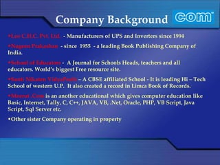 Company Background Leo C.H.C. Pvt. Ltd.  - Manufacturers of UPS and Inverters since 1994 Nageen Prakashan  - since  1955  - a leading Book Publishing Company of India. School of Educators  -  A Journal for Schools Heads, teachers and all educators. World’s biggest Free resource site. Santi Nikaten VidyaPeeth  – A CBSE affiliated School - It is leading Hi – Tech School of western U.P.  It also created a record in Limca Book of Records. Meerut .Com  is an another educational which gives computer education like Basic, Internet, Tally, C, C++, JAVA, VB, .Net, Oracle, PHP, VB Script, Java Script, Sql Server etc. Other sister Company operating in property 