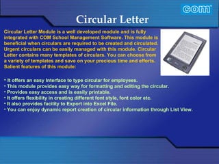Characteristic of Com Automation  Circular Letter It offers an easy Interface to type circular for employees. This module provides easy way for formatting and editing the circular. Provides easy access and is easily printable. It offers flexibility in creating different font style, font color etc. It also provides facility to Export into Excel File. You can enjoy dynamic report creation of circular information through List View.  Circular Letter Module is a well developed module and is fully integrated with COM School Management Software. This module is beneficial when circulars are required to be created and circulated. Urgent circulars can be easily managed with this module. Circular Letter contains many templates of circulars. You can choose from a variety of templates and save on your precious time and efforts.   Salient features of this module: 