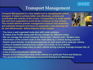 Characteristic of Com Automation  Transport Management You have a well organized route plan with route numbers. It makes Area Profile along with the fee charges for different routes. We can manage the school transport, Route wise / Vehicle wise / Student wise. Information of the current route or the route taken by a vehicle during a period. Details about Number of students/employees on each point and a route per vehicle.  Listing of students boarding from a point, on a route, or on a vehicle. Expenses incurred (head wise) on each vehicle during a period. Average kms/per liter of Petrol/Diesel. A list of drivers/Conductor vehicle wise.  Details of Arrival/Departure time of the vehicle at a particular Point and Distance.  The record of Vehicle Maintenance incurred & Schedule for Maintenance.  Transport Management is a very helpful tool in managing the school transport. It helps to achieve better and effectively controls and coordinates the vehicles of the school. Transportation is made hassle free and more organized to avoid all the confusion by this module. This module delivers premier management solutions that streamline and automate transport and focus on systematic route planning and its cost effectiveness. Salient features of this module: 