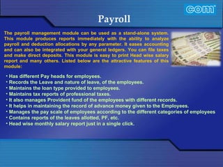 Characteristic of Com Automation  Payroll Has different Pay heads for employees. Records the Leave and nature of leave, of the employees. Maintains the loan type provided to employees. Maintains tax reports of professional taxes. It also manages Provident fund of the employees with different records. It helps in maintaining the record of advance money given to the Employees.  Manages the pay scale of employees according to the different categories of employees Contains reports of the leaves allotted, PF, etc. Head wise monthly salary report just in a single click. The payroll management module can be used as a stand-alone system. This module produces reports immediately with the ability to analyze payroll and deduction allocations by any parameter. It eases accounting and can also be integrated with your general ledgers. You can file taxes and make direct deposits. This module is easy to print Head wise salary report and many others. Listed below are the attractive features of this module:  