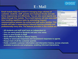 Characteristic of Com Automation  E - Mail All students and staff shall have an independent id. You can send email to Students and also vice versa. Easy to send Emails to Staff  Send different E-Mails to Others/ Inquiry.  Ability to send auto-responses and recommend responses to agents. Keeps track of all the customer queries. Holds complete customer information and interaction history, across channels available to parents and employees, enabling informed interactions. Email module helps the school in managing large volumes of customer, students, staff, parents and employee Emails and web  forms responsively and effectively. You can also send reports and letters through this module. The in built features will also save staff time handling repetitious tasks by automating frequent communications between the school and staff and/or families. This module will help in responding to inbound inquiries promptly and professionally every time. The features provided in this module are: 