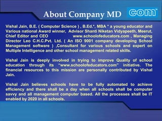 About Company MD Vishal Jain, B.E. ( Computer Science ) , B.Ed.*, MBA * a young educator and Various national Award winner,  Advisor Shanti Niketan Vidyapeeth, Meerut, Chief Editor and CEO  www.schoolofeducators.com , Managing Director Leo C.H.C.Pvt. Ltd. ( An ISO 9001 company developing School Management software ) ,Consultant for various schools and expert on Multiple Intelligence and other school management related skills. Vishal Jain is deeply involved in trying to improve Quality of school education through its “www.schoolofeducators.com” initiative. The financial resources to this mission are personally contributed by Vishal Jain. Vishal Jain believes schools have to be fully automated to achieve efficiency and there shall be a day when all schools shall be computer savvy and all management computer based. All the processes shall be IT enabled by 2020 in all schools. 