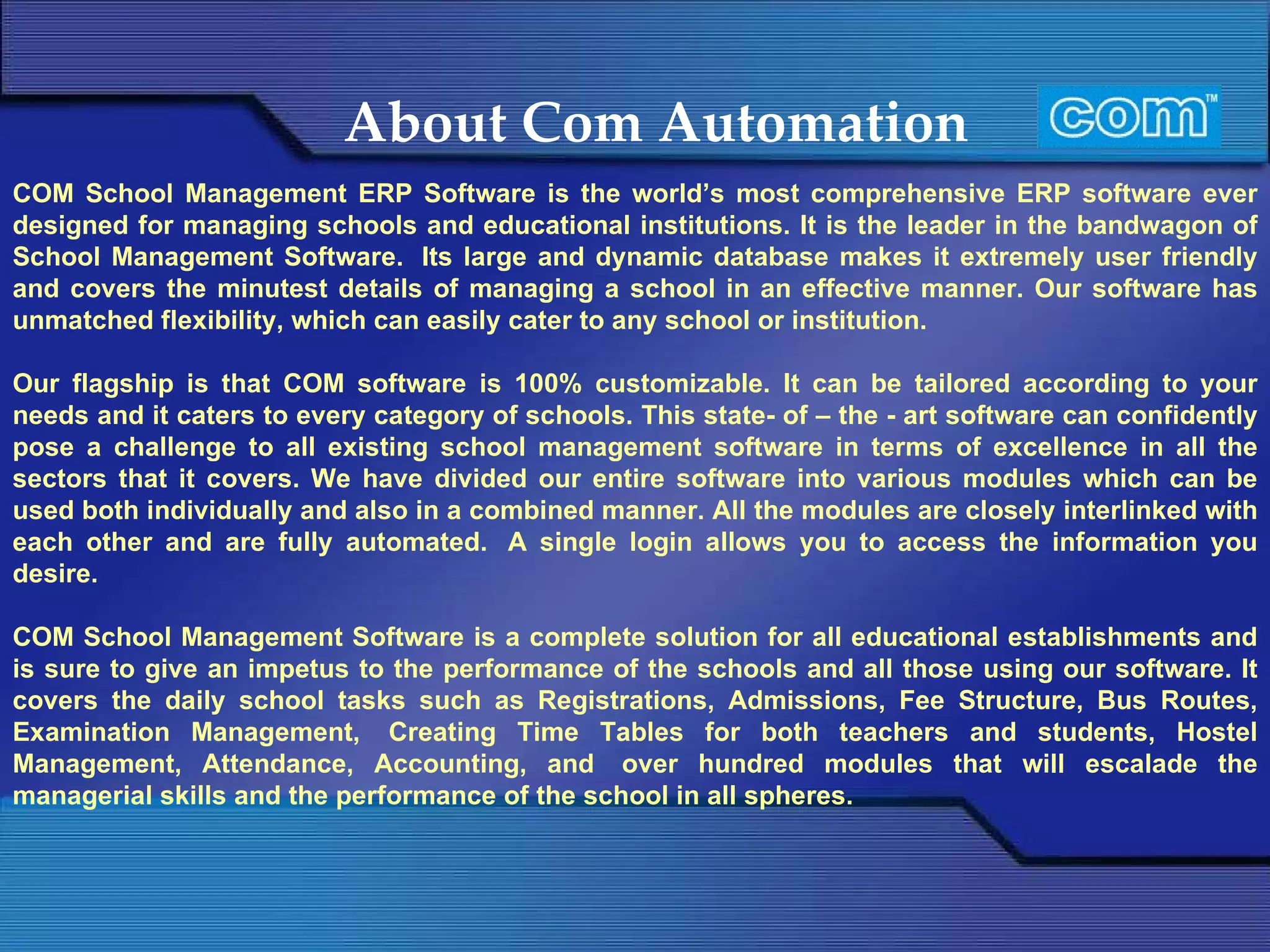 About Com Automation COM School Management ERP Software is the world’s most comprehensive ERP software ever designed for managing schools and educational institutions. It is the leader in the bandwagon of School Management Software.  Its large and dynamic database makes it extremely user friendly and covers the minutest details of managing a school in an effective manner. Our software has unmatched flexibility, which can easily cater to any school or institution.  Our flagship is that COM software is 100% customizable. It can be tailored according to your needs and it caters to every category of schools. This state- of – the - art software can confidently pose a challenge to all existing school management software in terms of excellence in all the sectors that it covers. We have divided our entire software into various modules which can be used both individually and also in a combined manner. All the modules are closely interlinked with each other and are fully automated.  A single login allows you to access the information you desire.  COM School Management Software is a complete solution for all educational establishments and is sure to give an impetus to the performance of the schools and all those using our software. It covers the daily school tasks such as Registrations, Admissions, Fee Structure, Bus Routes, Examination Management,  Creating Time Tables for both teachers and students, Hostel Management, Attendance, Accounting, and  over hundred modules that will escalade the managerial skills and the performance of the school in all spheres. 