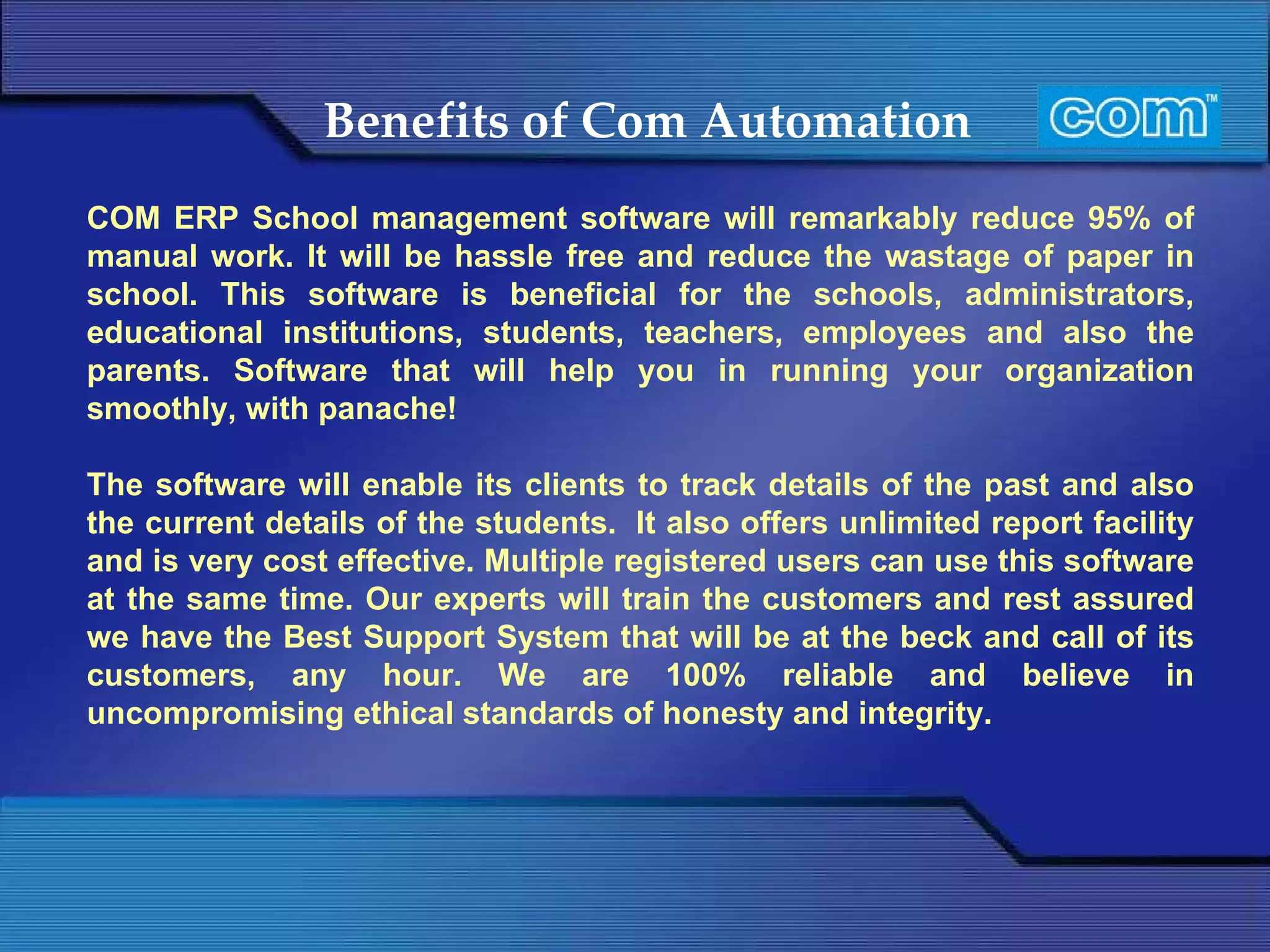 Benefits of Com Automation   COM ERP School management software will remarkably reduce 95% of manual work. It will be hassle free and reduce the wastage of paper in school. This software is beneficial for the schools, administrators, educational institutions, students, teachers, employees and also the parents. Software that will help you in running your organization smoothly, with panache!   The software will enable its clients to track details of the past and also the current details of the students.  It also offers unlimited report facility and is very cost effective. Multiple registered users can use this software at the same time. Our experts will train the customers and rest assured we have the Best Support System that will be at the beck and call of its customers, any hour. We are 100% reliable and believe in uncompromising ethical standards of honesty and integrity.   