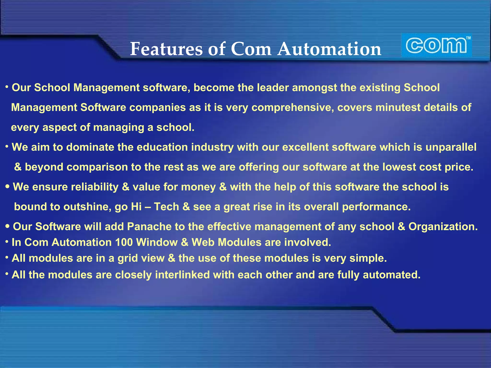 Features of Com Automation   Our School Management software, become the leader amongst the existing School Management Software companies as it is very comprehensive, covers minutest details of every aspect of managing a school. We aim to dominate the education industry with our excellent software which is unparallel & beyond comparison to the rest as we are offering our software at the lowest cost price. We ensure reliability & value for money & with the help of this software the school is bound to outshine, go Hi – Tech & see a great rise in its overall performance. Our Software will add Panache to the effective management of any school & Organization.  In Com Automation 100 Window & Web Modules are involved. All modules are in a grid view & the use of these modules is very simple. All the modules are closely interlinked with each other and are fully automated.   