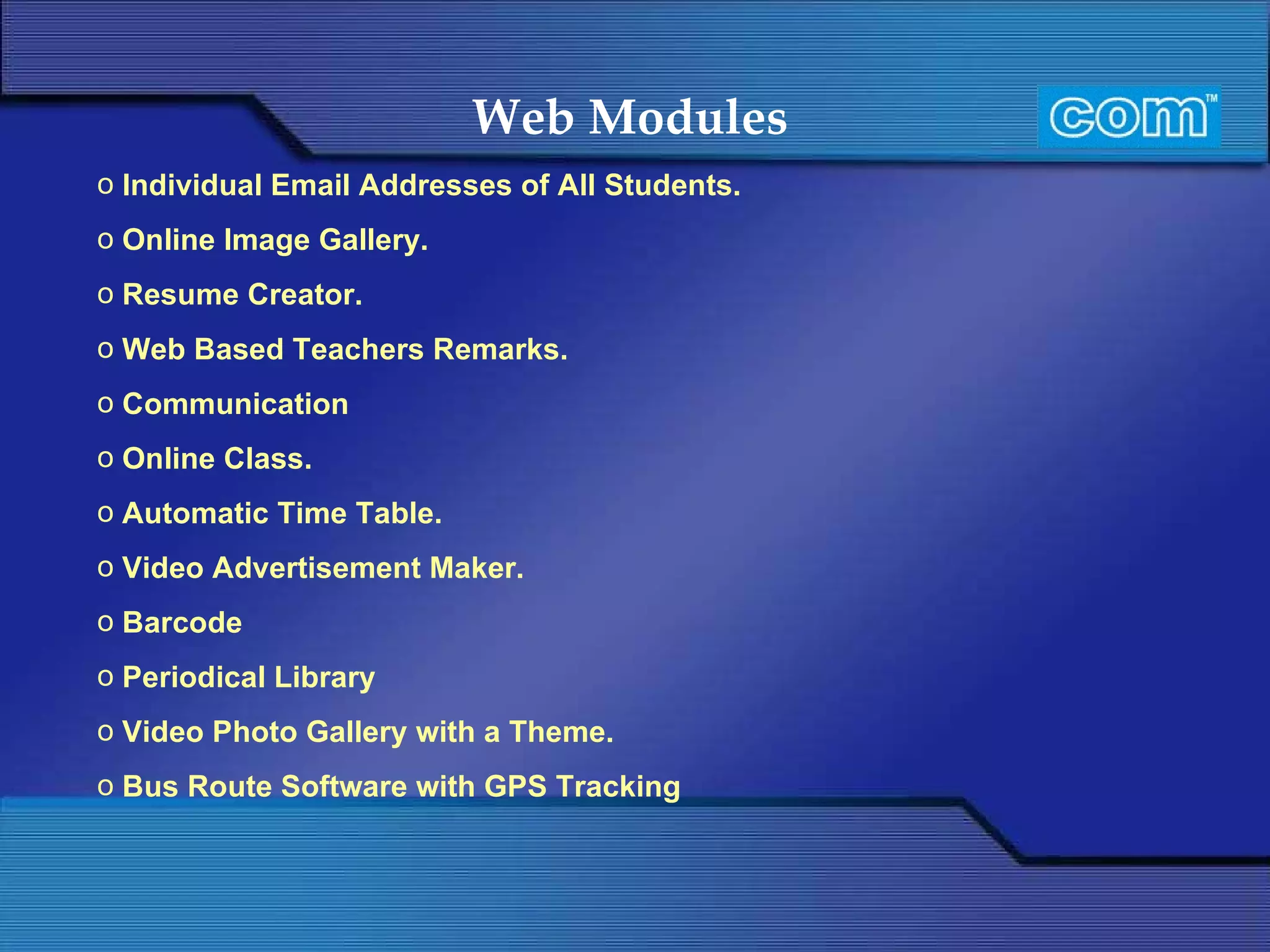 Web Modules   Individual Email Addresses of All Students. Online Image Gallery. Resume Creator. Web Based Teachers Remarks.   Communication Online Class.   Automatic Time Table. Video Advertisement Maker. Barcode Periodical Library Video Photo Gallery with a Theme. Bus Route Software with GPS Tracking 