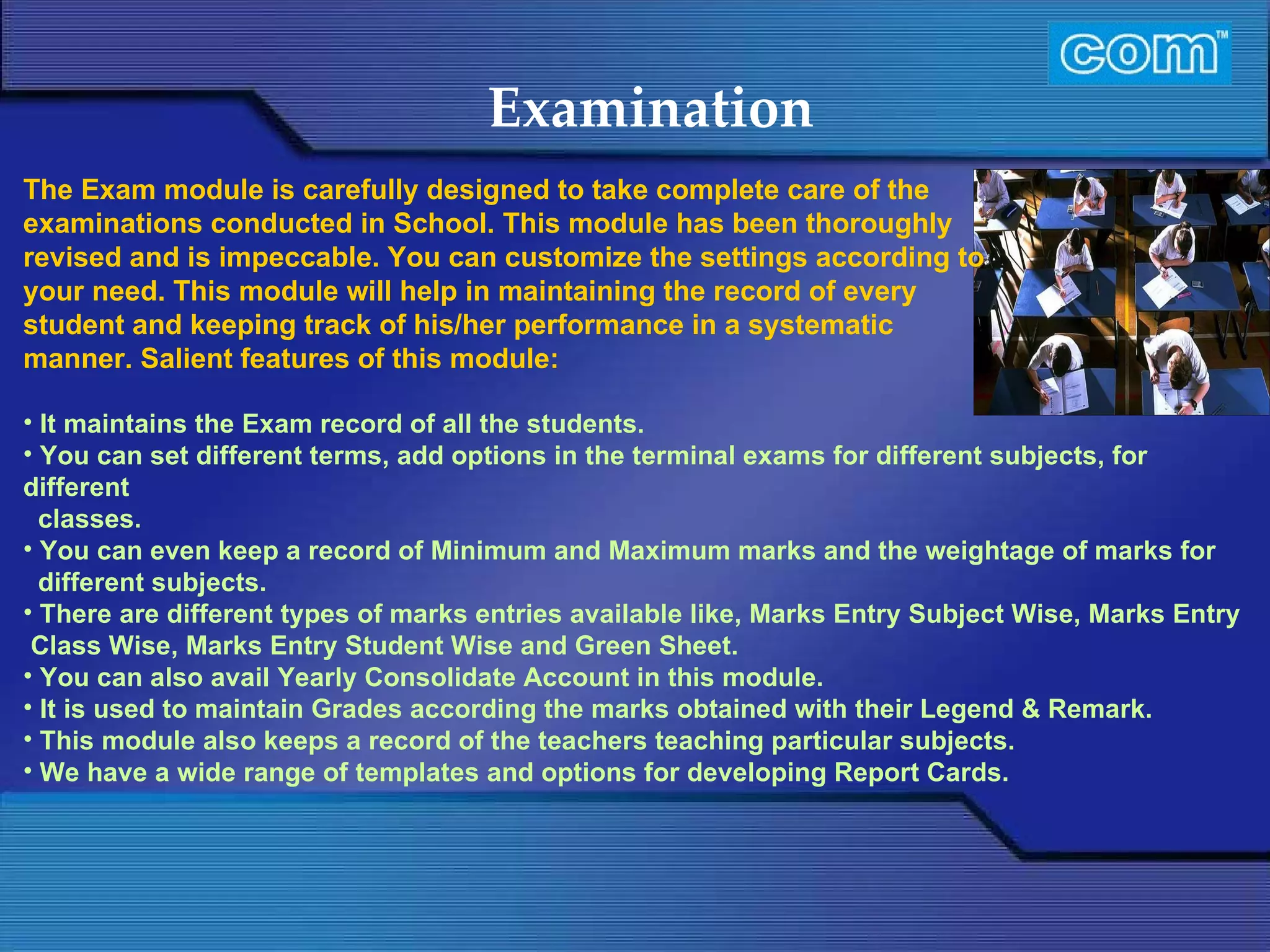Characteristic of Com Automation  Examination It maintains the Exam record of all the students. You can set different terms, add options in the terminal exams for different subjects, for different classes. You can even keep a record of Minimum and Maximum marks and the weightage of marks for different subjects. There are different types of marks entries available like, Marks Entry Subject Wise, Marks Entry Class Wise, Marks Entry Student Wise and Green Sheet. You can also avail Yearly Consolidate Account in this module. It is used to maintain Grades according the marks obtained with their Legend & Remark. This module also keeps a record of the teachers teaching particular subjects. We have a wide range of templates and options for developing Report Cards. The Exam module is carefully designed to take complete care of the examinations conducted in School. This module has been thoroughly revised and is impeccable. You can customize the settings according to your need. This module will help in maintaining the record of every student and keeping track of his/her performance in a systematic manner. Salient features of this module: 