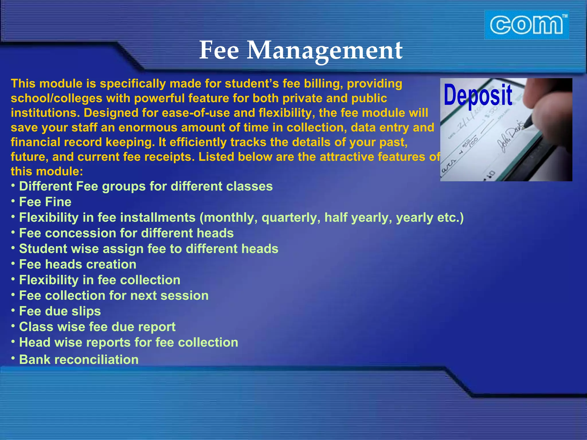 Characteristic of Com Automation  Fee Management Different Fee groups for different classes Fee Fine Flexibility in fee installments (monthly, quarterly, half yearly, yearly etc.) Fee concession for different heads Student wise assign fee to different heads Fee heads creation Flexibility in fee collection Fee collection for next session Fee due slips Class wise fee due report Head wise reports for fee collection  Bank reconciliation           This module is specifically made for student’s fee billing, providing school/colleges with powerful feature for both private and public institutions. Designed for ease-of-use and flexibility, the fee module will save your staff an enormous amount of time in collection, data entry and financial record keeping. It efficiently tracks the details of your past, future, and current fee receipts. Listed below are the attractive features of this module:   