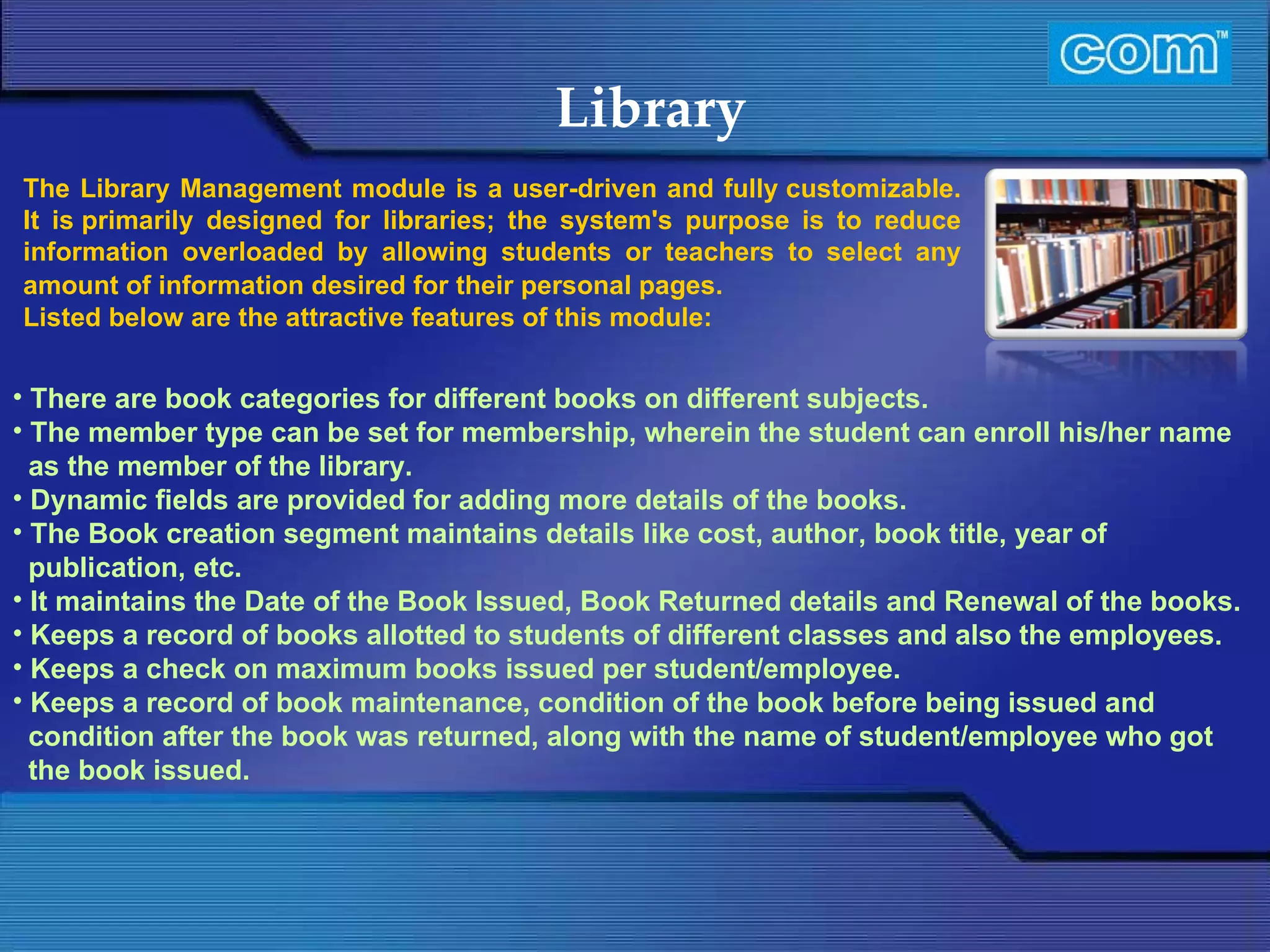 Characteristic of Com Automation  Library There are book categories for different books on different subjects. The member type can be set for membership, wherein the student can enroll his/her name as the member of the library. Dynamic fields are provided for adding more details of the books. The Book creation segment maintains details like cost, author, book title, year of publication, etc. It maintains the Date of the Book Issued, Book Returned details and Renewal of the books. Keeps a record of books allotted to students of different classes and also the employees. Keeps a check on maximum books issued per student/employee. Keeps a record of book maintenance, condition of the book before being issued and condition after the book was returned, along with the name of student/employee who got the book issued. The Library Management module is a user-driven and fully customizable. It is primarily designed for libraries; the system's purpose is to reduce information overloaded by allowing students or teachers to select any amount of information desired for their personal pages.   Listed below are the attractive features of this module:   