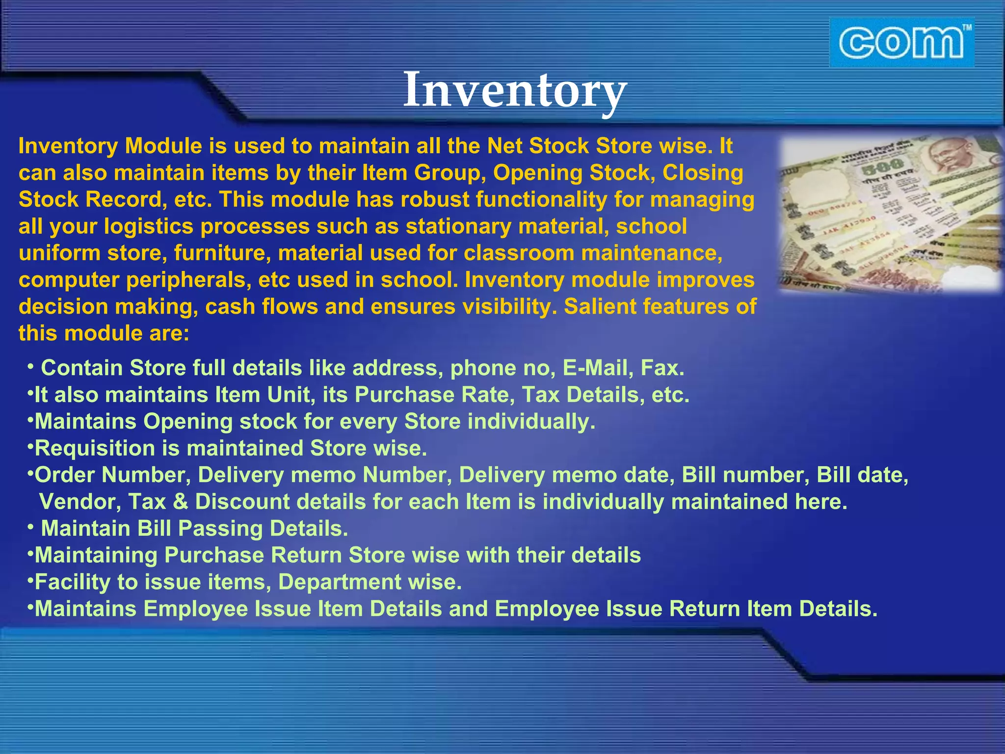 Characteristic of Com Automation  Inventory Contain Store full details like address, phone no, E-Mail, Fax. It also maintains Item Unit, its Purchase Rate, Tax Details, etc. Maintains Opening stock for every Store individually.  Requisition is maintained Store wise. Order Number, Delivery memo Number, Delivery memo date, Bill number, Bill date, Vendor, Tax & Discount details for each Item is individually maintained here. Maintain Bill Passing Details. Maintaining Purchase Return Store wise with their details  Facility to issue items, Department wise.  Maintains Employee Issue Item Details and Employee Issue Return Item Details. Inventory Module is used to maintain all the Net Stock Store wise. It can also maintain items by their Item Group, Opening Stock, Closing Stock Record, etc. This module has robust functionality for managing all your logistics processes such as stationary material, school uniform store, furniture, material used for classroom maintenance, computer peripherals, etc used in school. Inventory module improves decision making, cash flows and ensures visibility. Salient features of this module are: 