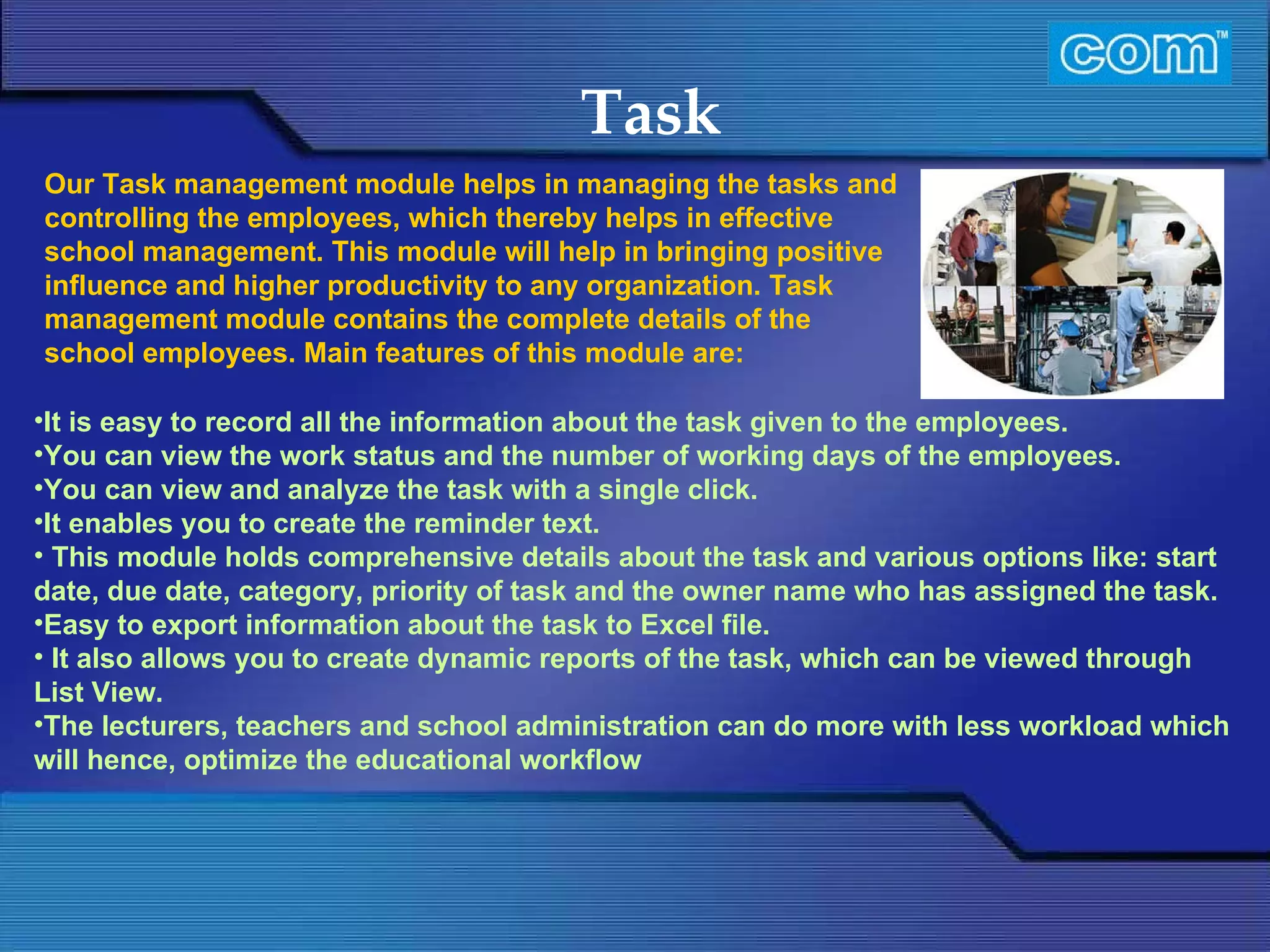 Characteristic of Com Automation  Task It is easy to record all the information about the task given to the employees. You can view the work status and the number of working days of the employees.  You can view and analyze the task with a single click. It enables you to create the reminder text.   This module holds comprehensive details about the task and various options like: start date, due date, category, priority of task and the owner name who has assigned the task. Easy to export information about the task to Excel file.   It also allows you to create dynamic reports of the task, which can be viewed through List View. The lecturers, teachers and school administration can do more with less workload which will hence, optimize the educational workflow   Our Task management module helps in managing the tasks and controlling the employees, which thereby helps in effective school management. This module will help in bringing positive influence and higher productivity to any organization. Task management module contains the complete details of the school employees. Main features of this module are: 
