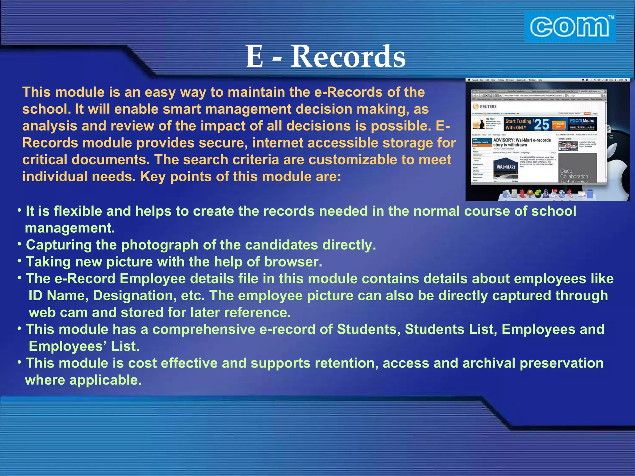 Characteristic of Com Automation  E - Records It is flexible and helps to create the records needed in the normal course of school management. Capturing the photograph of the candidates directly. Taking new picture with the help of browser. The e-Record Employee details file in this module contains details about employees like ID Name, Designation, etc. The employee picture can also be directly captured through web cam and stored for later reference. This module has a comprehensive e-record of Students, Students List, Employees and Employees’ List. This module is cost effective and supports retention, access and archival preservation where applicable. This module is an easy way to maintain the e-Records of the school. It will enable smart management decision making, as analysis and review of the impact of all decisions is possible. E-Records module provides secure, internet accessible storage for critical documents. The search criteria are customizable to meet individual needs. Key points of this module are:    