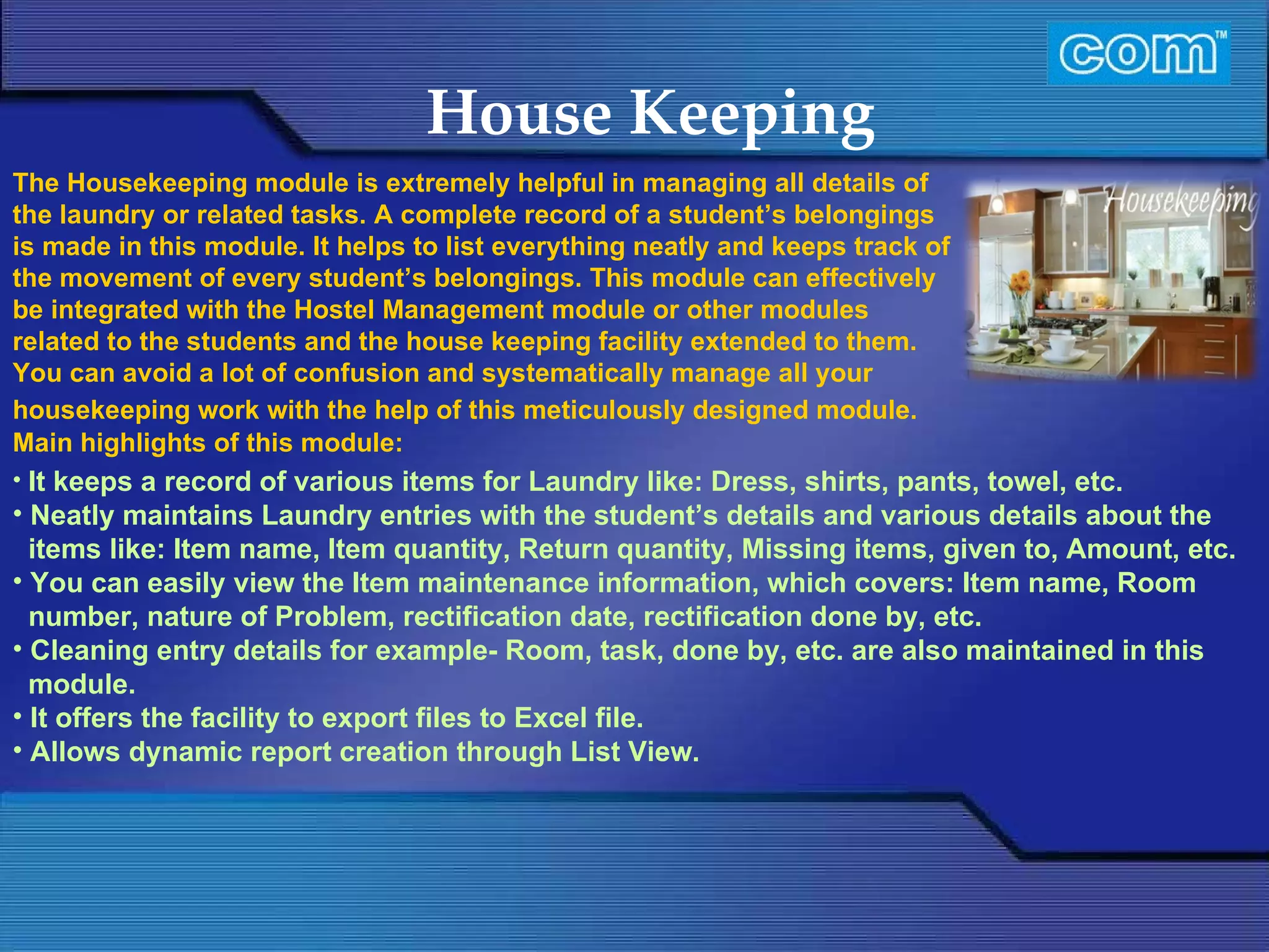 Characteristic of Com Automation  House Keeping It keeps a record of various items for Laundry like: Dress, shirts, pants, towel, etc. Neatly maintains Laundry entries with the student’s details and various details about the  items like: Item name, Item quantity, Return quantity, Missing items, given to, Amount, etc. You can easily view the Item maintenance information, which covers: Item name, Room number, nature of Problem, rectification date, rectification done by, etc. Cleaning entry details for example- Room, task, done by, etc. are also maintained in this module. It offers the facility to export files to Excel file. Allows dynamic report creation through List View.   The Housekeeping module is extremely helpful in managing all details of the laundry or related tasks. A complete record of a student’s belongings is made in this module. It helps to list everything neatly and keeps track of the movement of every student’s belongings. This module can effectively be integrated with the Hostel Management module or other modules related to the students and the house keeping facility extended to them. You can avoid a lot of confusion and systematically manage all your housekeeping work with the help of this meticulously designed module.   Main highlights of this module: 