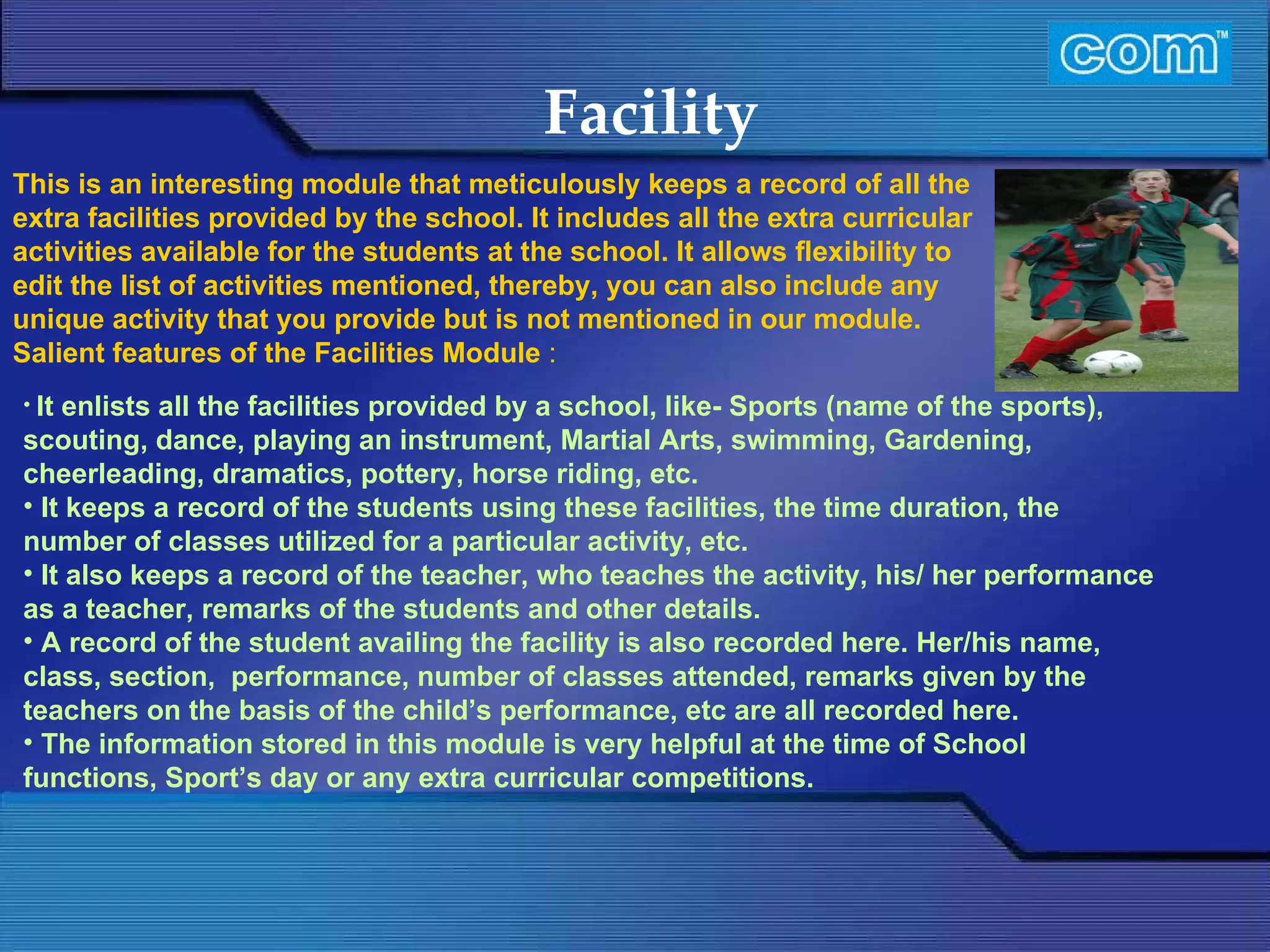 Characteristic of Com Automation  Facility It enlists all the facilities provided by a school, like- Sports (name of the sports), scouting, dance, playing an instrument, Martial Arts, swimming, Gardening, cheerleading, dramatics, pottery, horse riding, etc. It keeps a record of the students using these facilities, the time duration, the number of classes utilized for a particular activity, etc. It also keeps a record of the teacher, who teaches the activity, his/ her performance as a teacher, remarks of the students and other details.   A record of the student availing the facility is also recorded here. Her/his name, class, section,  performance, number of classes attended, remarks given by the teachers on the basis of the child’s performance, etc are all recorded here. The information stored in this module is very helpful at the time of School functions, Sport’s day or any extra curricular competitions. This is an interesting module that meticulously keeps a record of all the extra facilities provided by the school. It includes all the extra curricular activities available for the students at the school. It allows flexibility to edit the list of activities mentioned, thereby, you can also include any unique activity that you provide but is not mentioned in our module.  Salient features of the Facilities Module  : 