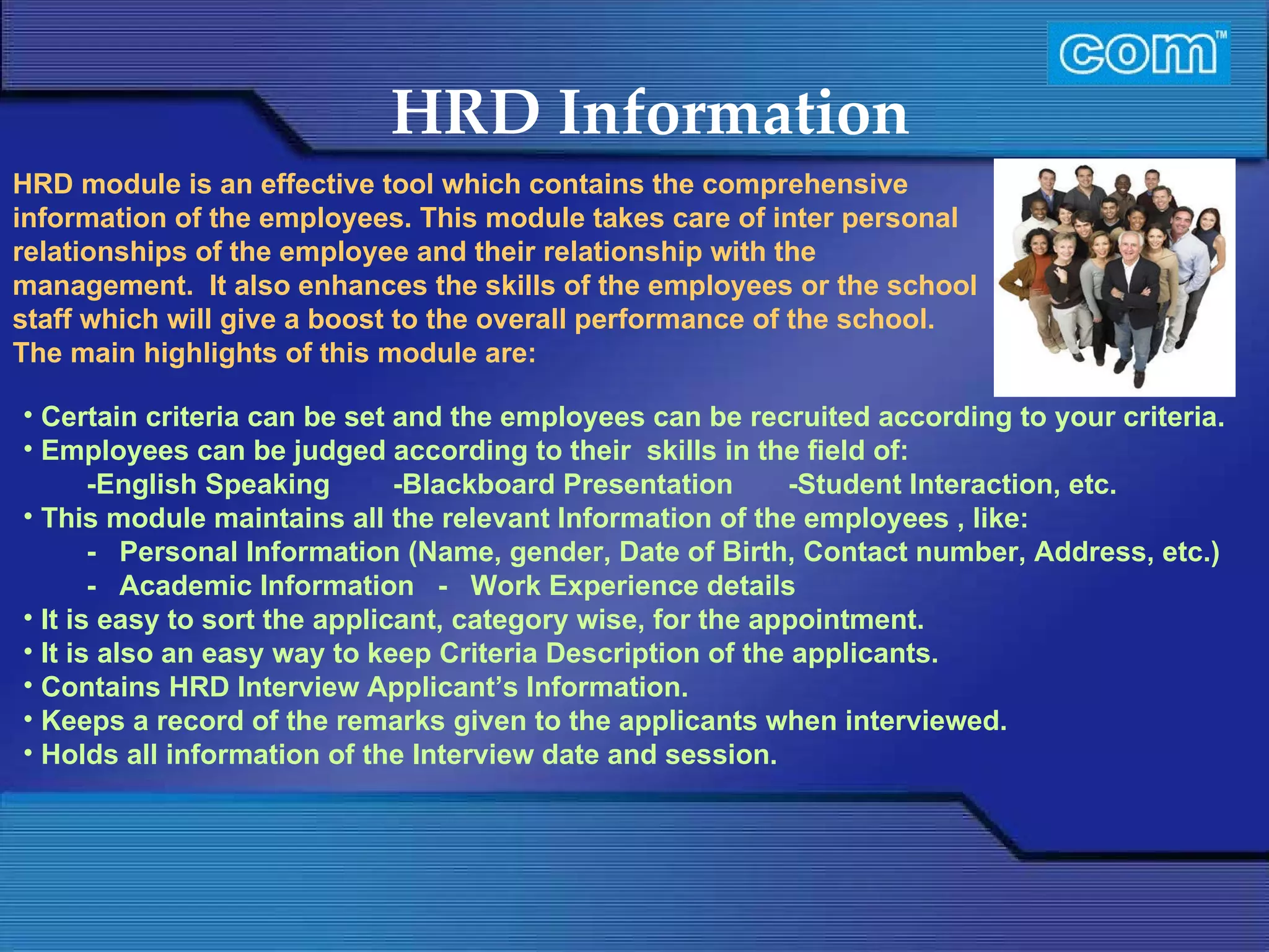 Characteristic of Com Automation  HRD Information Certain criteria can be set and the employees can be recruited according to your criteria.  Employees can be judged according to their  skills in the field of:  -English Speaking  -Blackboard Presentation  -Student Interaction, etc.  This module maintains all the relevant Information of the employees , like: -   Personal Information (Name, gender, Date of Birth, Contact number, Address, etc.) -   Academic Information  -   Work Experience details  It is easy to sort the applicant, category wise, for the appointment. It is also an easy way to keep Criteria Description of the applicants. Contains HRD Interview Applicant’s Information. Keeps a record of the remarks given to the applicants when interviewed. Holds all information of the Interview date and session. HRD module is an effective tool which contains the comprehensive information of the employees. This module takes care of inter personal relationships of the employee and their relationship with the management.  It also enhances the skills of the employees or the school staff which will give a boost to the overall performance of the school.  The main highlights of this module are:   