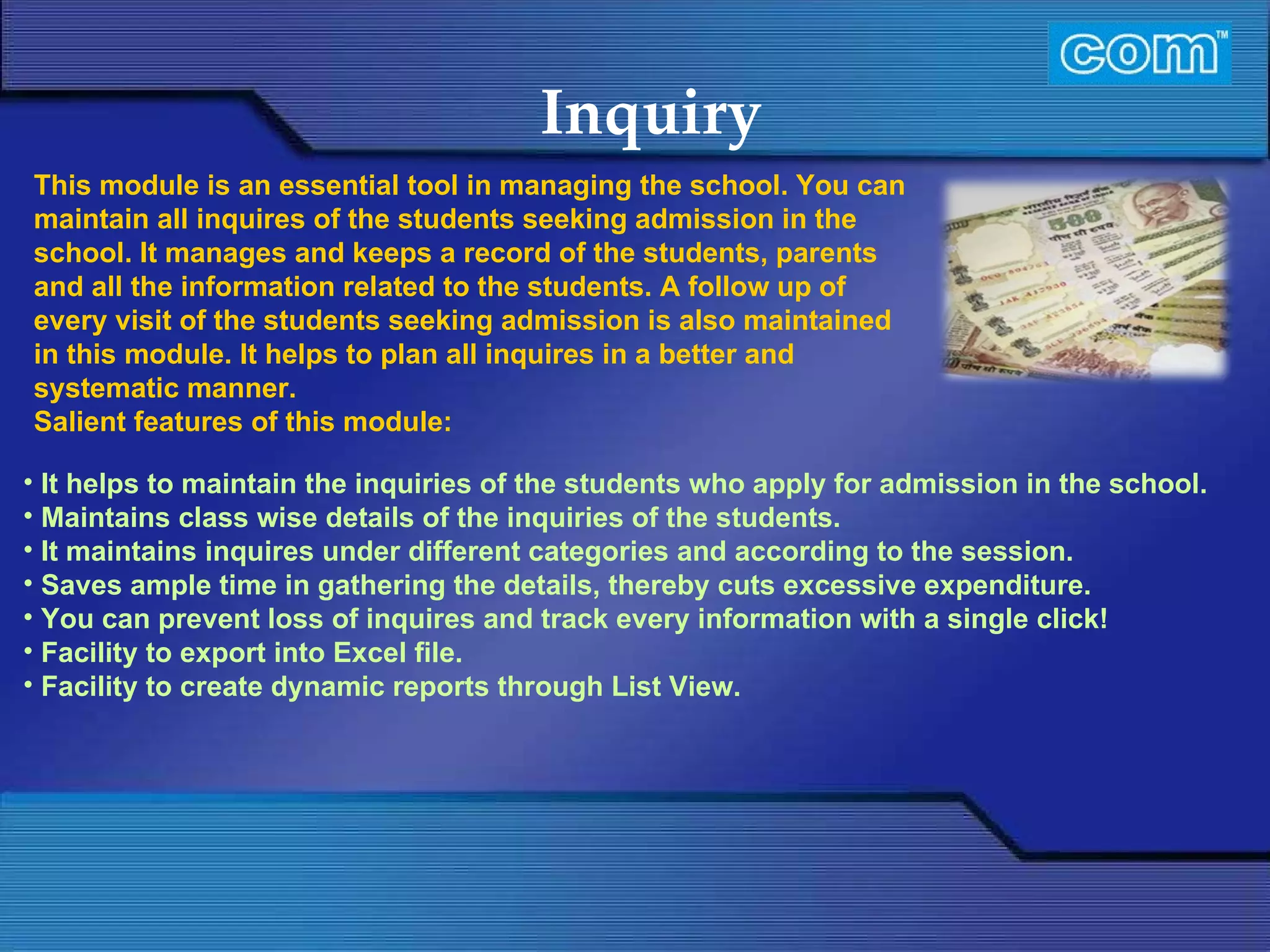 Characteristic of Com Automation  Inquiry It helps to maintain the inquiries of the students who apply for admission in the school. Maintains class wise details of the inquiries of the students. It maintains inquires under different categories and according to the session. Saves ample time in gathering the details, thereby cuts excessive expenditure. You can prevent loss of inquires and track every information with a single click! Facility to export into Excel file. Facility to create dynamic reports through List View. This module is an essential tool in managing the school. You can maintain all inquires of the students seeking admission in the school. It manages and keeps a record of the students, parents and all the information related to the students. A follow up of every visit of the students seeking admission is also maintained in this module. It helps to plan all inquires in a better and systematic manner.  Salient features of this module: 