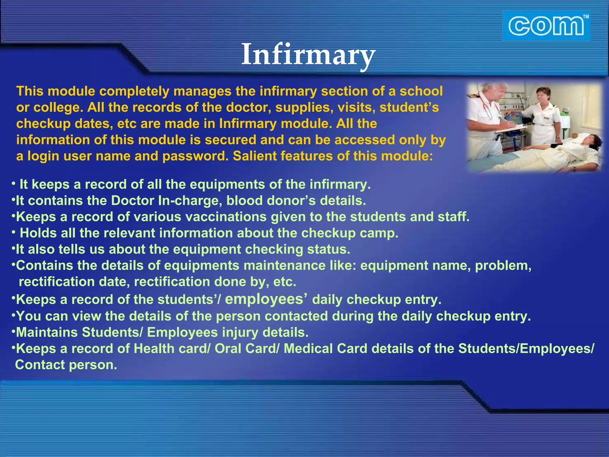 Characteristic of Com Automation  Infirmary  It keeps a record of all the equipments of the infirmary. It contains the Doctor In-charge, blood donor’s details. Keeps a record of various vaccinations given to the students and staff.   Holds all the relevant information about the checkup camp. It also tells us about the equipment checking status.  Contains the details of equipments maintenance like: equipment name, problem, rectification date, rectification done by, etc. Keeps a record of the students’/  employees’   daily checkup entry. You can view the details of the person contacted during the daily checkup entry. Maintains Students/ Employees injury details. Keeps a record of Health card/ Oral Card/ Medical Card details of the Students/Employees/ Contact person. This module completely manages the infirmary section of a school or college. All the records of the doctor, supplies, visits, student’s checkup dates, etc are made in Infirmary module. All the information of this module is secured and can be accessed only by a login user name and password.   Salient features of this module: 