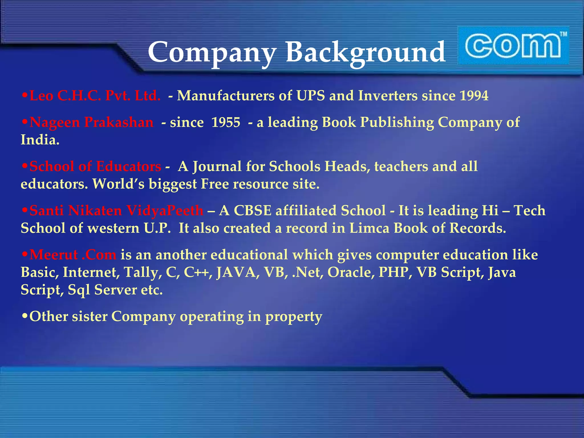Company Background Leo C.H.C. Pvt. Ltd.  - Manufacturers of UPS and Inverters since 1994 Nageen Prakashan  - since  1955  - a leading Book Publishing Company of India. School of Educators  -  A Journal for Schools Heads, teachers and all educators. World’s biggest Free resource site. Santi Nikaten VidyaPeeth  – A CBSE affiliated School - It is leading Hi – Tech School of western U.P.  It also created a record in Limca Book of Records. Meerut .Com  is an another educational which gives computer education like Basic, Internet, Tally, C, C++, JAVA, VB, .Net, Oracle, PHP, VB Script, Java Script, Sql Server etc. Other sister Company operating in property 