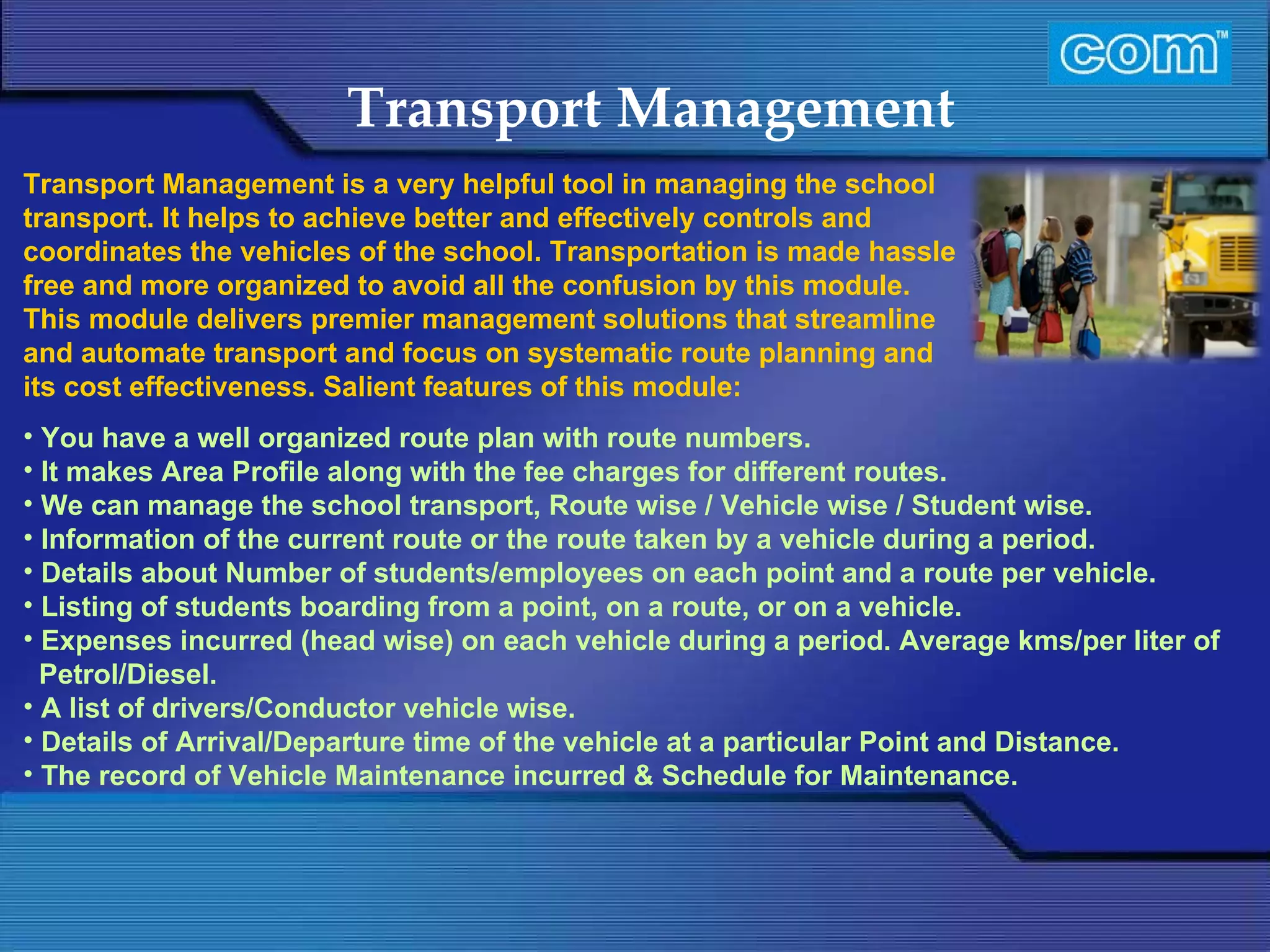 Characteristic of Com Automation  Transport Management You have a well organized route plan with route numbers. It makes Area Profile along with the fee charges for different routes. We can manage the school transport, Route wise / Vehicle wise / Student wise. Information of the current route or the route taken by a vehicle during a period. Details about Number of students/employees on each point and a route per vehicle.  Listing of students boarding from a point, on a route, or on a vehicle. Expenses incurred (head wise) on each vehicle during a period. Average kms/per liter of Petrol/Diesel. A list of drivers/Conductor vehicle wise.  Details of Arrival/Departure time of the vehicle at a particular Point and Distance.  The record of Vehicle Maintenance incurred & Schedule for Maintenance.  Transport Management is a very helpful tool in managing the school transport. It helps to achieve better and effectively controls and coordinates the vehicles of the school. Transportation is made hassle free and more organized to avoid all the confusion by this module. This module delivers premier management solutions that streamline and automate transport and focus on systematic route planning and its cost effectiveness. Salient features of this module: 