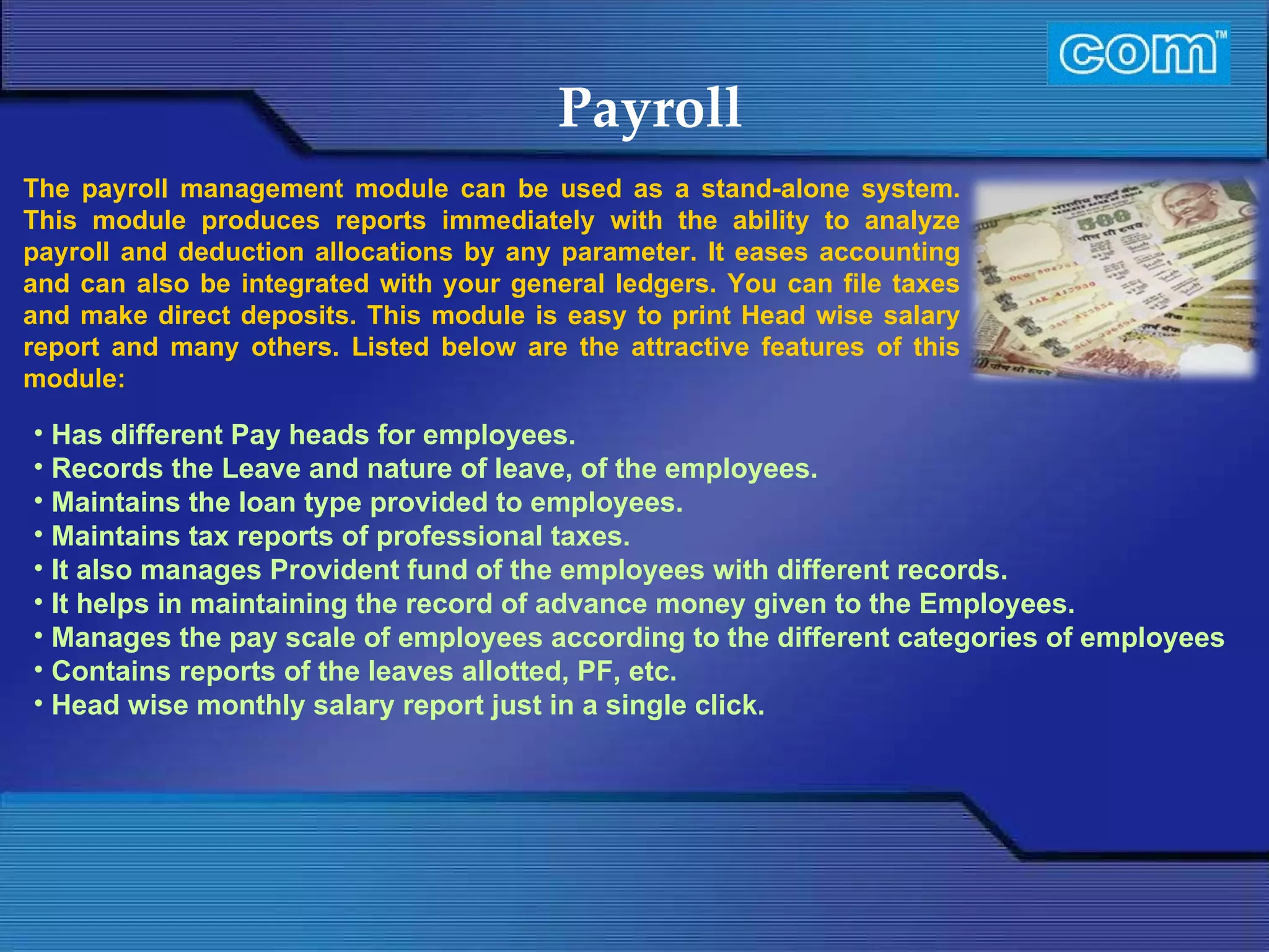 Characteristic of Com Automation  Payroll Has different Pay heads for employees. Records the Leave and nature of leave, of the employees. Maintains the loan type provided to employees. Maintains tax reports of professional taxes. It also manages Provident fund of the employees with different records. It helps in maintaining the record of advance money given to the Employees.  Manages the pay scale of employees according to the different categories of employees Contains reports of the leaves allotted, PF, etc. Head wise monthly salary report just in a single click. The payroll management module can be used as a stand-alone system. This module produces reports immediately with the ability to analyze payroll and deduction allocations by any parameter. It eases accounting and can also be integrated with your general ledgers. You can file taxes and make direct deposits. This module is easy to print Head wise salary report and many others. Listed below are the attractive features of this module:  