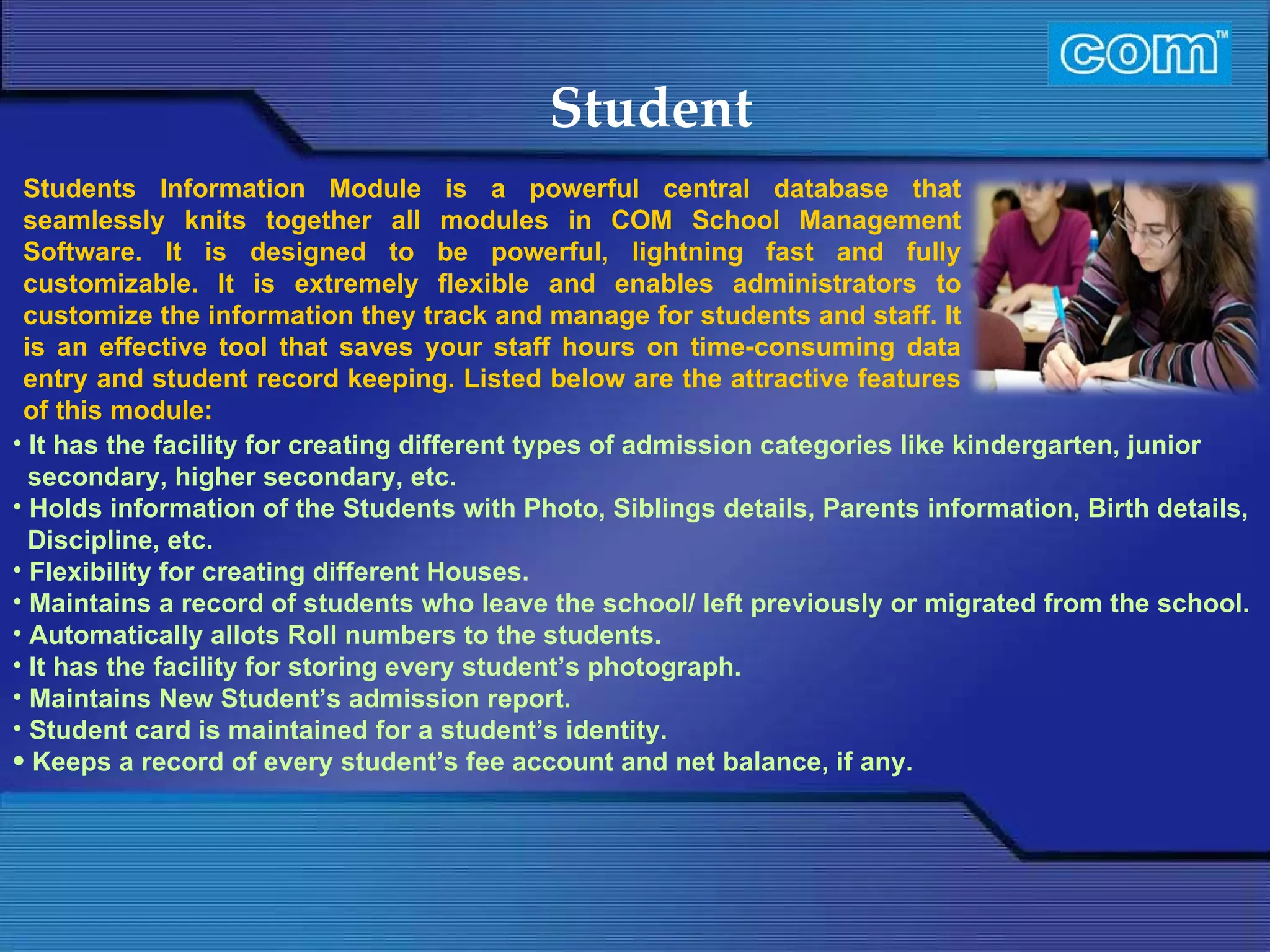 Characteristic of Com Automation  Student It has the facility for creating different types of admission categories like kindergarten, junior secondary, higher secondary, etc. Holds information of the Students with Photo, Siblings details, Parents information, Birth details, Discipline, etc. Flexibility for creating different Houses. Maintains a record of students who leave the school/ left previously or migrated from the school. Automatically allots Roll numbers to the students. It has the facility for storing every student’s photograph. Maintains New Student’s admission report. Student card is maintained for a student’s identity. Keeps a record of every student’s fee account and net balance, if any. Students Information Module is a powerful central database that seamlessly knits together all modules in COM School Management Software. It is designed to be powerful, lightning fast and fully customizable. It is extremely flexible and enables administrators to customize the information they track and manage for students and staff. It is an effective tool that saves your staff hours on time-consuming data entry and student record keeping.   Listed below are the attractive features of this module:  