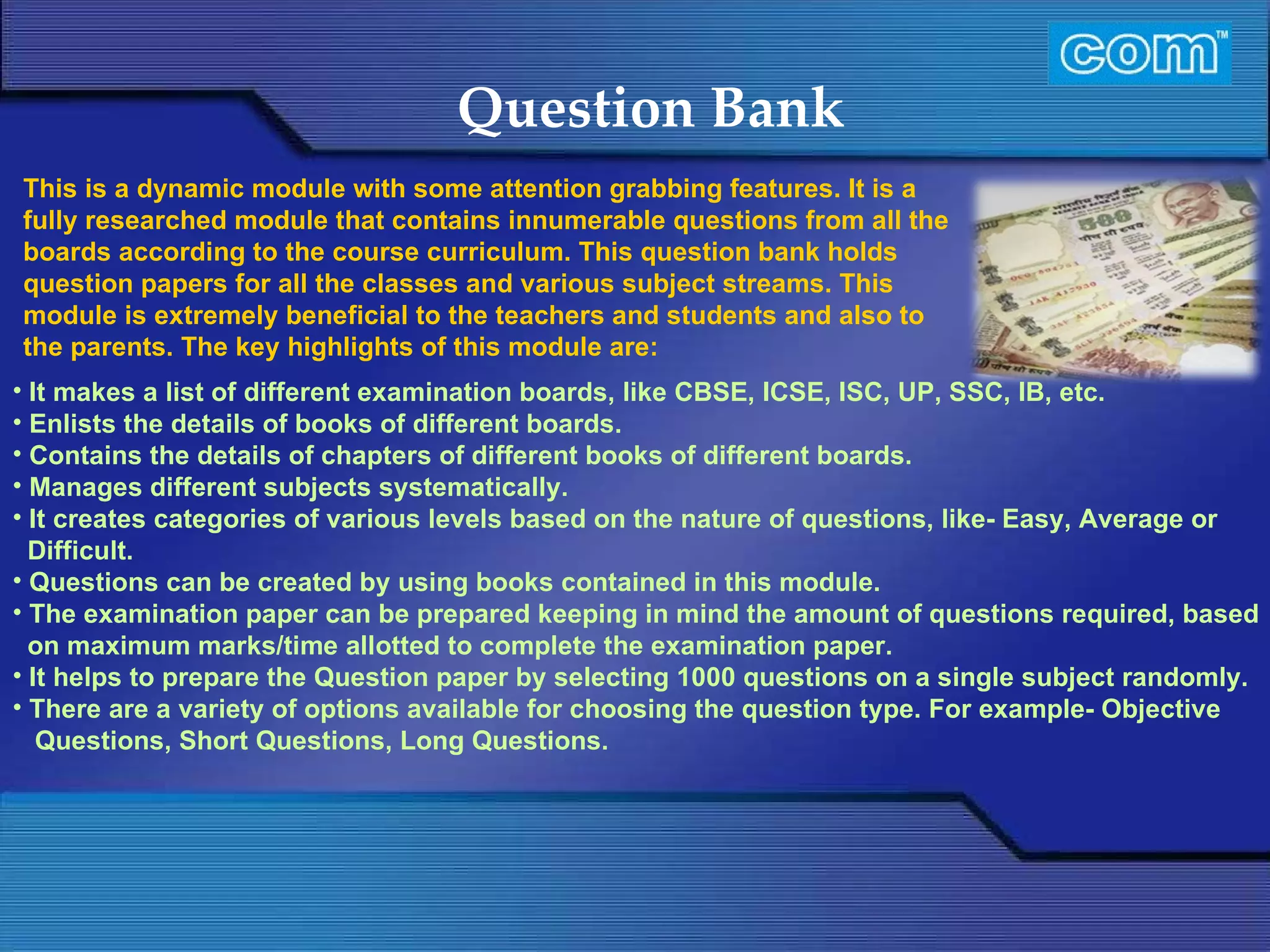Characteristic of Com Automation  Question Bank It makes a list of different examination boards, like CBSE, ICSE, ISC, UP, SSC, IB, etc. Enlists the details of books of different boards. Contains the details of chapters of different books of different boards. Manages different subjects systematically. It creates categories of various levels based on the nature of questions, like- Easy, Average or Difficult. Questions can be created by using books contained in this module.  The examination paper can be prepared keeping in mind the amount of questions required, based on maximum marks/time allotted to complete the examination paper. It helps to prepare the Question paper by selecting 1000 questions on a single subject randomly. There are a variety of options available for choosing the question type. For example- Objective Questions, Short Questions, Long Questions. This is a dynamic module with some attention grabbing features. It is a fully researched module that contains innumerable questions from all the boards according to the course curriculum. This question bank holds question papers for all the classes and various subject streams. This module is extremely beneficial to the teachers and students and also to the parents. The key highlights of this module are: 