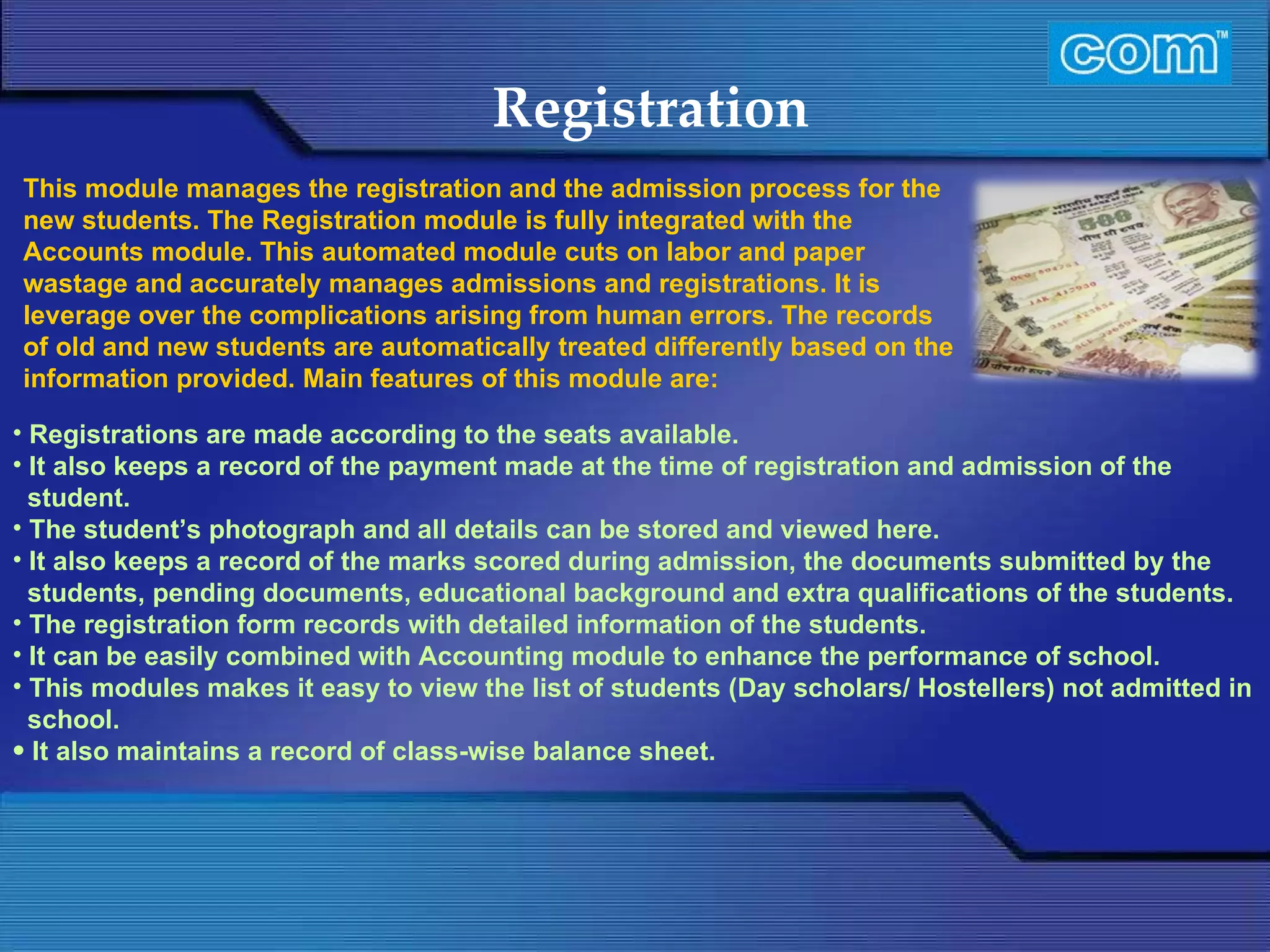 Characteristic of Com Automation  Registration Registrations are made according to the seats available. It also keeps a record of the payment made at the time of registration and admission of the student. The student’s photograph and all details can be stored and viewed here. It also keeps a record of the marks scored during admission, the documents submitted by the students, pending documents, educational background and extra qualifications of the students. The registration form records with detailed information of the students. It can be easily combined with Accounting module to enhance the performance of school. This modules makes it easy to view the list of students (Day scholars/ Hostellers) not admitted in school. It also maintains a record of class-wise balance sheet.  This module manages the registration and the admission process for the new students. The Registration module is fully integrated with the Accounts module. This automated module cuts on labor and paper wastage and accurately manages admissions and registrations. It is leverage over the complications arising from human errors. The records of old and new students are automatically treated differently based on the information provided. Main features of this module are:  