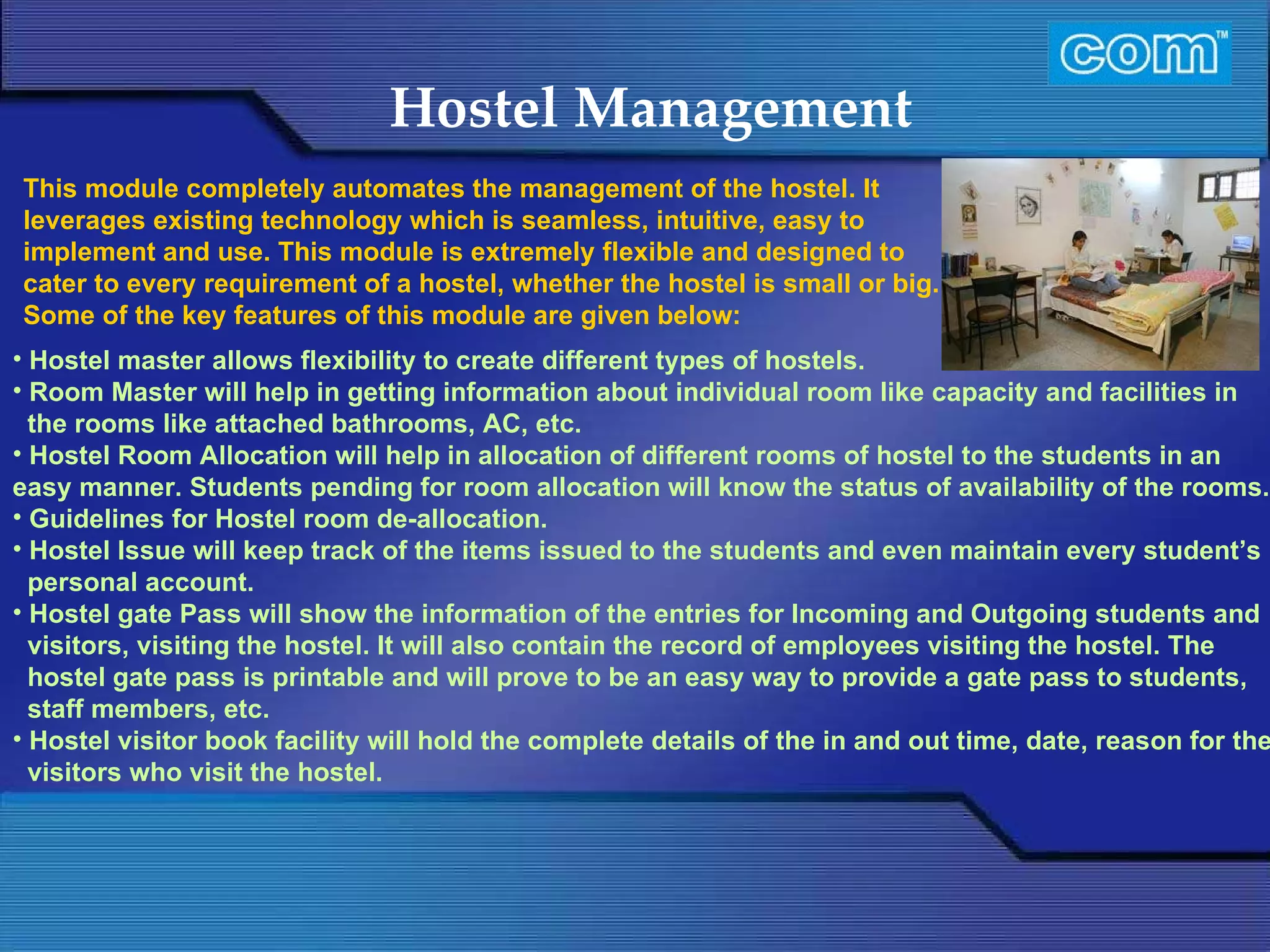 Characteristic of Com Automation  Hostel Management Hostel master allows flexibility to create different types of hostels. Room Master will help in getting information about individual room like capacity and facilities in the rooms like attached bathrooms, AC, etc. Hostel Room Allocation will help in allocation of different rooms of hostel to the students in an easy manner. Students pending for room allocation will know the status of availability of the rooms. Guidelines for Hostel room de-allocation. Hostel Issue will keep track of the items issued to the students and even maintain every student’s personal account. Hostel gate Pass will show the information of the entries for Incoming and Outgoing students and visitors, visiting the hostel. It will also contain the record of employees visiting the hostel. The hostel gate pass is printable and will prove to be an easy way to provide a gate pass to students, staff members, etc. Hostel visitor book facility will hold the complete details of the in and out time, date, reason for the visitors who visit the hostel. This module completely automates the management of the hostel. It leverages existing technology which is seamless, intuitive, easy to implement and use. This module is extremely flexible and designed to cater to every requirement of a hostel, whether the hostel is small or big. Some of the key features of this module are given below:     
