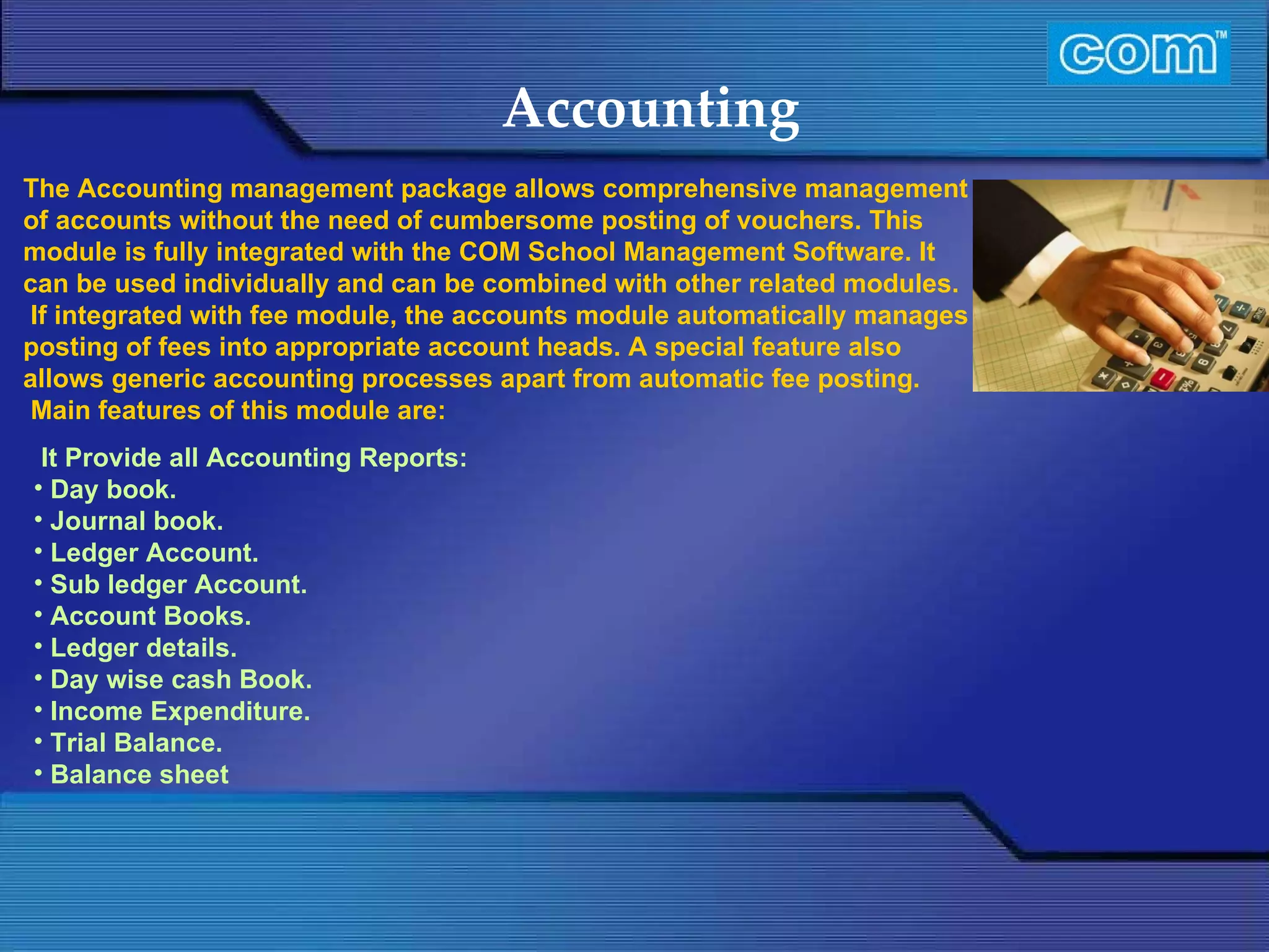 Characteristic of Com Automation  Accounting It Provide all Accounting Reports: Day book. Journal book. Ledger Account. Sub ledger Account. Account Books. Ledger details. Day wise cash Book. Income Expenditure. Trial Balance. Balance sheet    The Accounting management package allows comprehensive management of accounts without the need of cumbersome posting of vouchers. This module is fully integrated with the COM School Management Software. It can be used individually and can be combined with other related modules.  If integrated with fee module, the accounts module automatically manages posting of fees into appropriate account heads. A special feature also allows generic accounting processes apart from automatic fee posting.   Main features of this module are: 