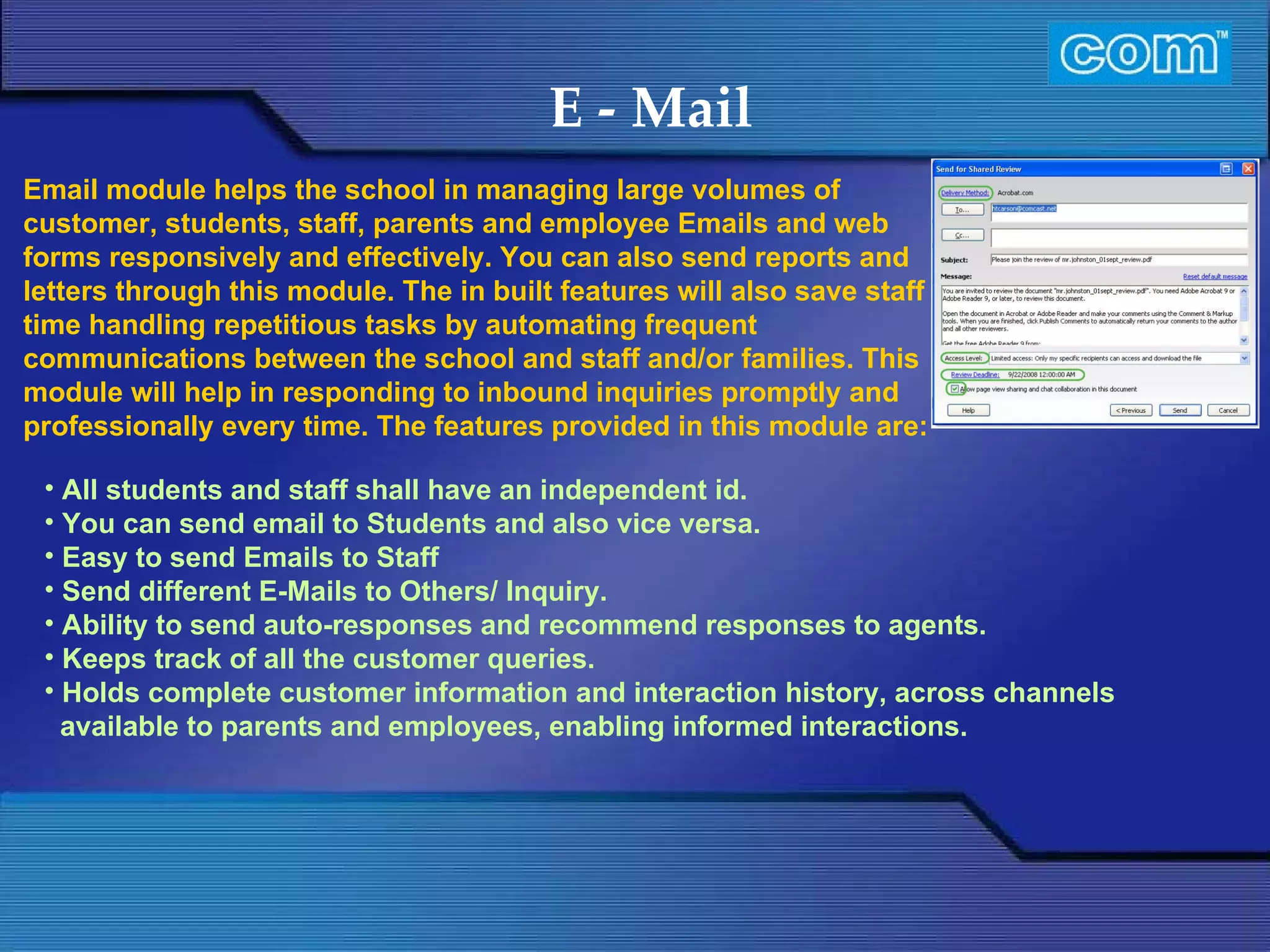 Characteristic of Com Automation  E - Mail All students and staff shall have an independent id. You can send email to Students and also vice versa. Easy to send Emails to Staff  Send different E-Mails to Others/ Inquiry.  Ability to send auto-responses and recommend responses to agents. Keeps track of all the customer queries. Holds complete customer information and interaction history, across channels available to parents and employees, enabling informed interactions. Email module helps the school in managing large volumes of customer, students, staff, parents and employee Emails and web  forms responsively and effectively. You can also send reports and letters through this module. The in built features will also save staff time handling repetitious tasks by automating frequent communications between the school and staff and/or families. This module will help in responding to inbound inquiries promptly and professionally every time. The features provided in this module are: 