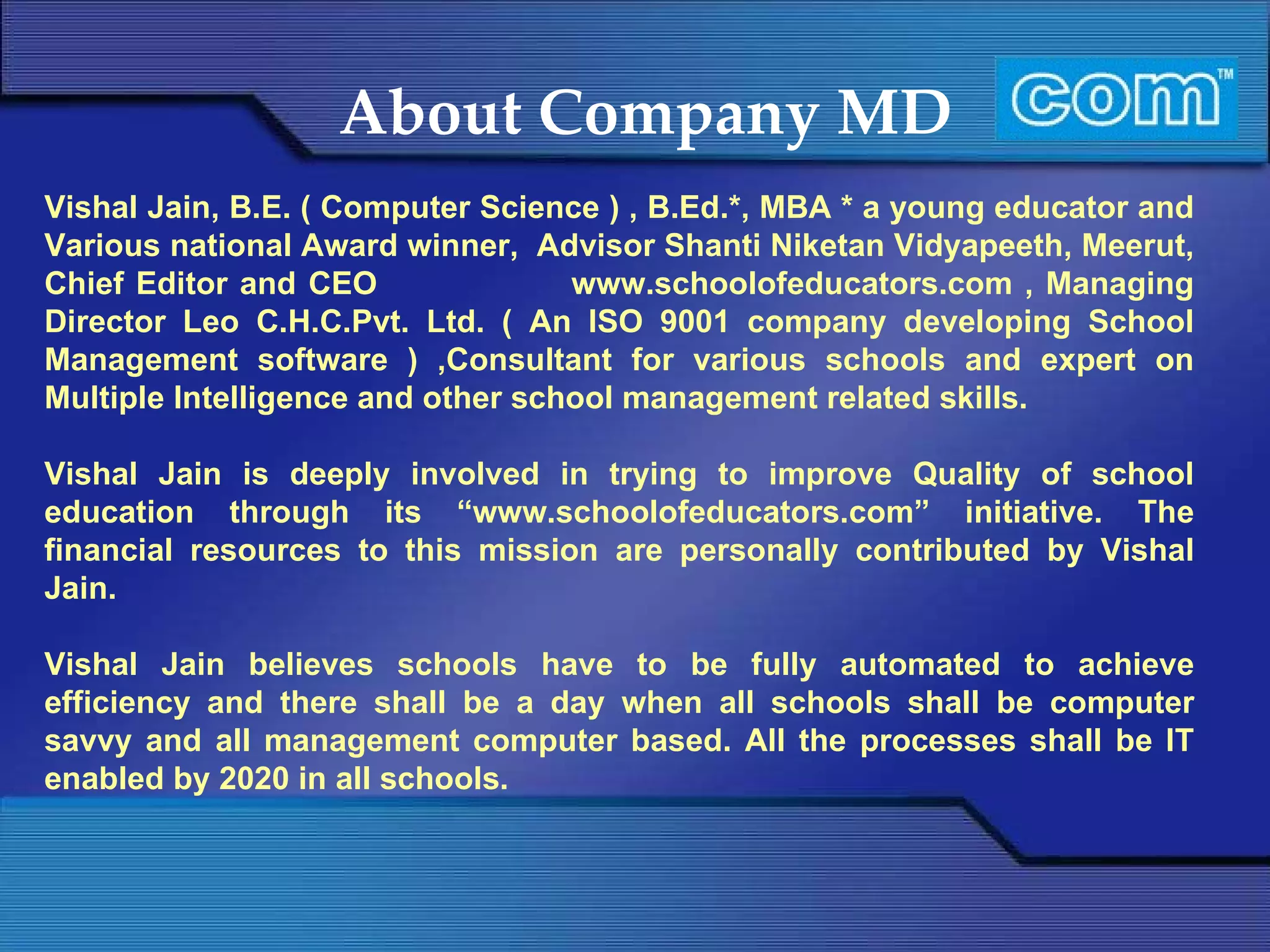 About Company MD Vishal Jain, B.E. ( Computer Science ) , B.Ed.*, MBA * a young educator and Various national Award winner,  Advisor Shanti Niketan Vidyapeeth, Meerut, Chief Editor and CEO  www.schoolofeducators.com , Managing Director Leo C.H.C.Pvt. Ltd. ( An ISO 9001 company developing School Management software ) ,Consultant for various schools and expert on Multiple Intelligence and other school management related skills. Vishal Jain is deeply involved in trying to improve Quality of school education through its “www.schoolofeducators.com” initiative. The financial resources to this mission are personally contributed by Vishal Jain. Vishal Jain believes schools have to be fully automated to achieve efficiency and there shall be a day when all schools shall be computer savvy and all management computer based. All the processes shall be IT enabled by 2020 in all schools. 