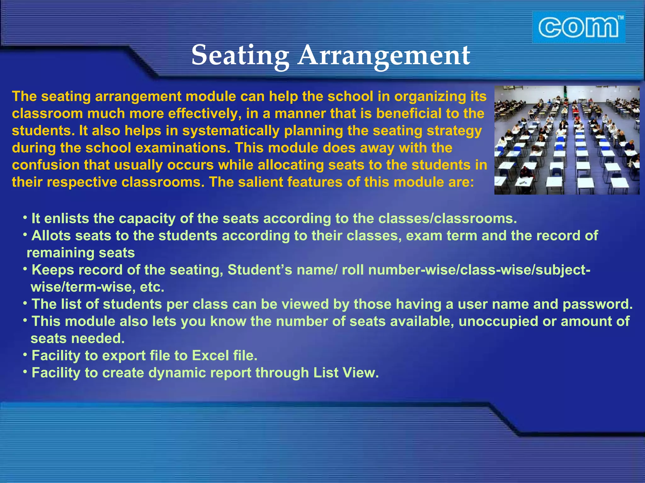 Characteristic of Com Automation  Seating Arrangement It enlists the capacity of the seats according to the classes/classrooms.  Allots seats to the students according to their classes, exam term and the record of remaining seats  Keeps record of the seating, Student’s name/ roll number-wise/class-wise/subject- wise/term-wise, etc.  The list of students per class can be viewed by those having a user name and password.  This module also lets you know the number of seats available, unoccupied or amount of seats needed.  Facility to export file to Excel file.  Facility to create dynamic report through List View. The seating arrangement module can help the school in organizing its classroom much more effectively, in a manner that is beneficial to the students. It also helps in systematically planning the seating strategy during the school examinations. This module does away with the confusion that usually occurs while allocating seats to the students in their respective classrooms. The salient features of this module are:   