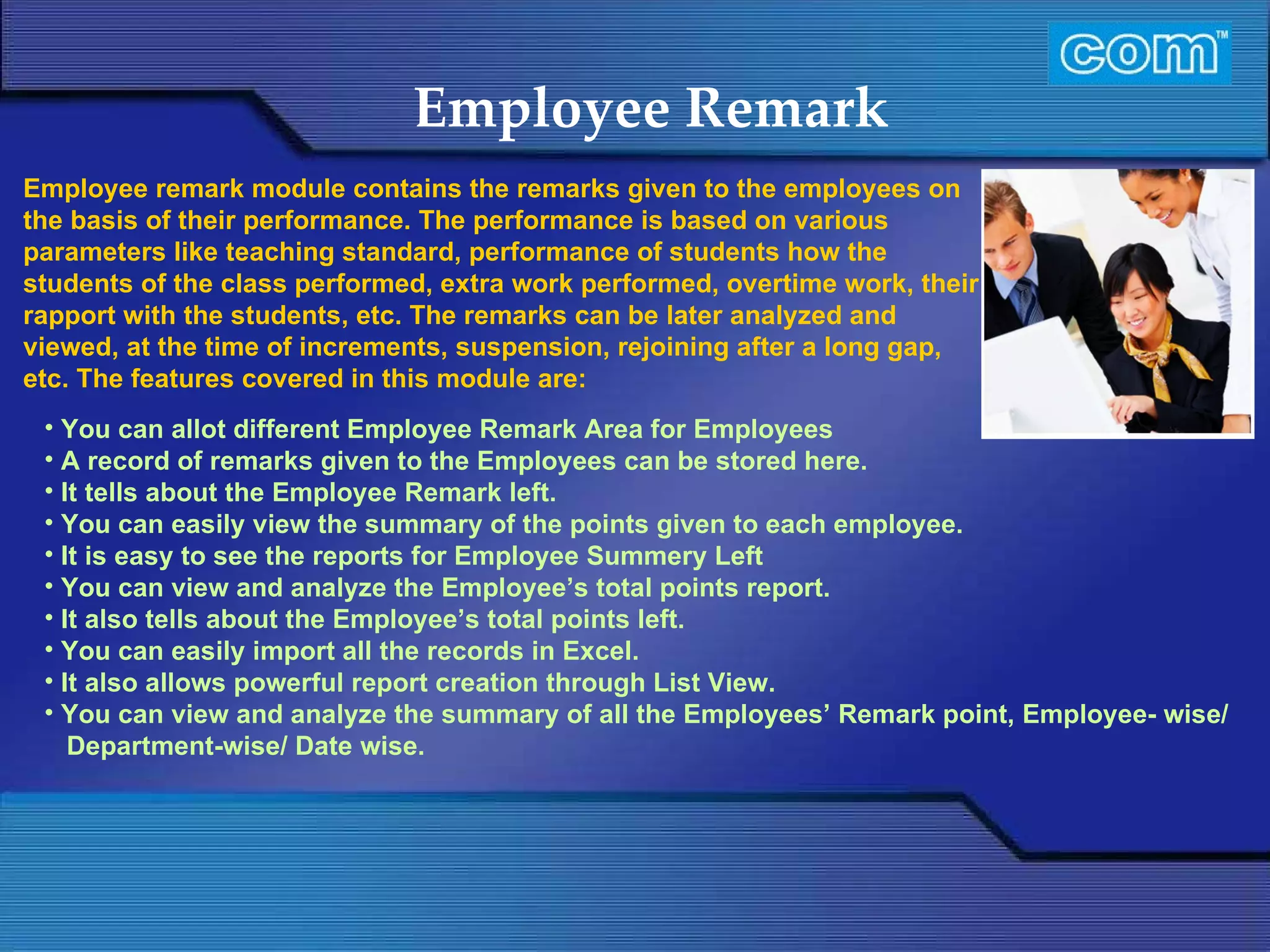 Characteristic of Com Automation  Employee Remark You can allot different Employee Remark Area for Employees A record of remarks given to the Employees can be stored here.  It tells about the Employee Remark left.  You can easily view the summary of the points given to each employee.  It is easy to see the reports for Employee Summery Left You can view and analyze the Employee’s total points report. It also tells about the Employee’s total points left. You can easily import all the records in Excel. It also allows powerful report creation through List View. You can view and analyze the summary of all the Employees’ Remark point, Employee- wise/ Department-wise/ Date wise. Employee remark module contains the remarks given to the employees on the basis of their performance. The performance is based on various parameters like teaching standard, performance of students how the students of the class performed, extra work performed, overtime work, their rapport with the students, etc. The remarks can be later analyzed and viewed, at the time of increments, suspension, rejoining after a long gap, etc. The features covered in this module are: 