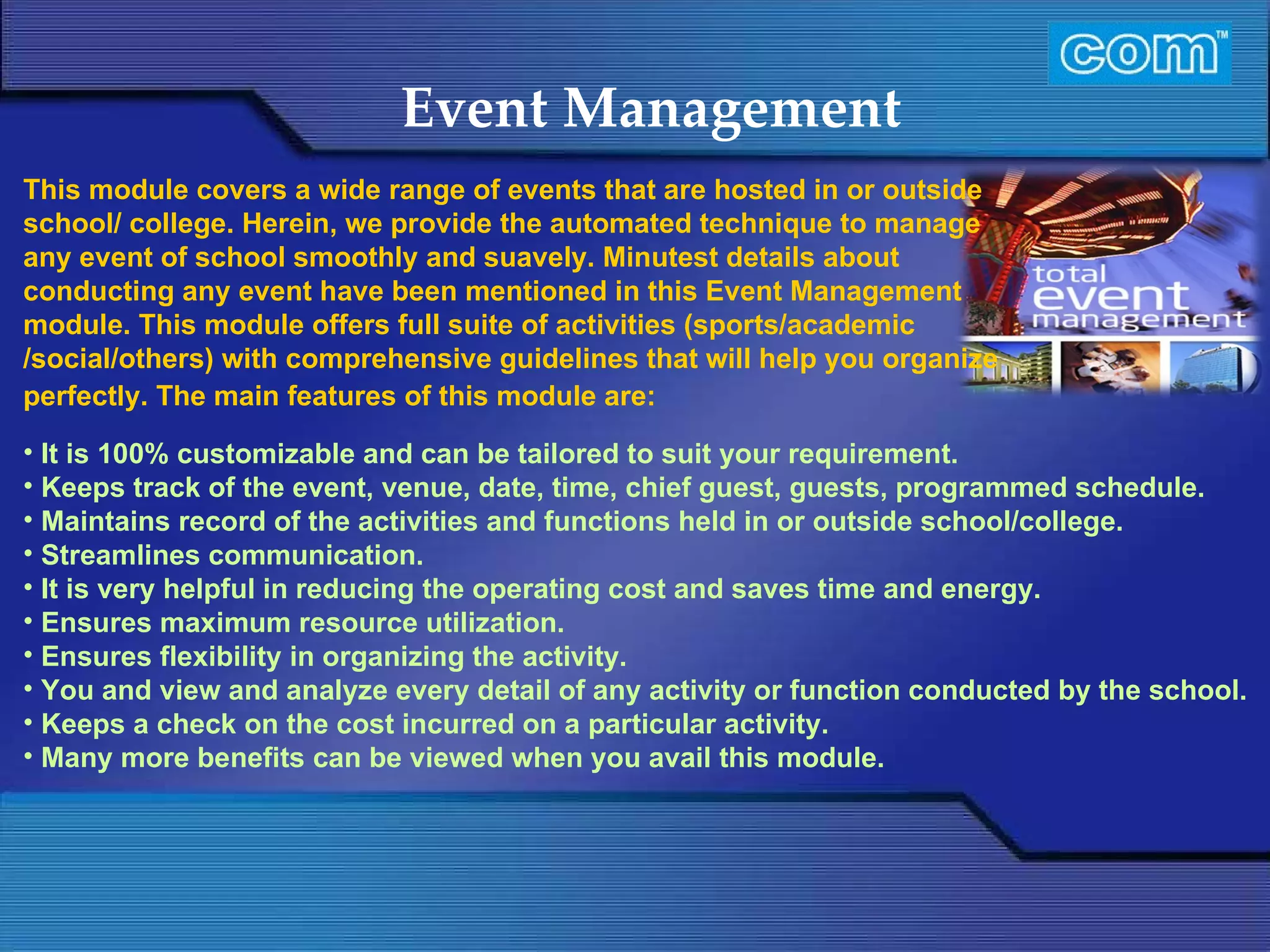 Characteristic of Com Automation  Event Management It is 100% customizable and can be tailored to suit your requirement. Keeps track of the event, venue, date, time, chief guest, guests, programmed schedule. Maintains record of the activities and functions held in or outside school/college. Streamlines communication. It is very helpful in reducing the operating cost and saves time and energy. Ensures maximum resource utilization. Ensures flexibility in organizing the activity. You and view and analyze every detail of any activity or function conducted by the school. Keeps a check on the cost incurred on a particular activity. Many more benefits can be viewed when you avail this module. This module covers a wide range of events that are hosted in or outside school/ college. Herein, we provide the automated technique to manage any event of school smoothly and suavely. Minutest details about conducting any event have been mentioned in this Event Management module. This module offers full suite of activities (sports/academic /social/others) with comprehensive guidelines that will help you organize perfectly. The main features of this module are:                           