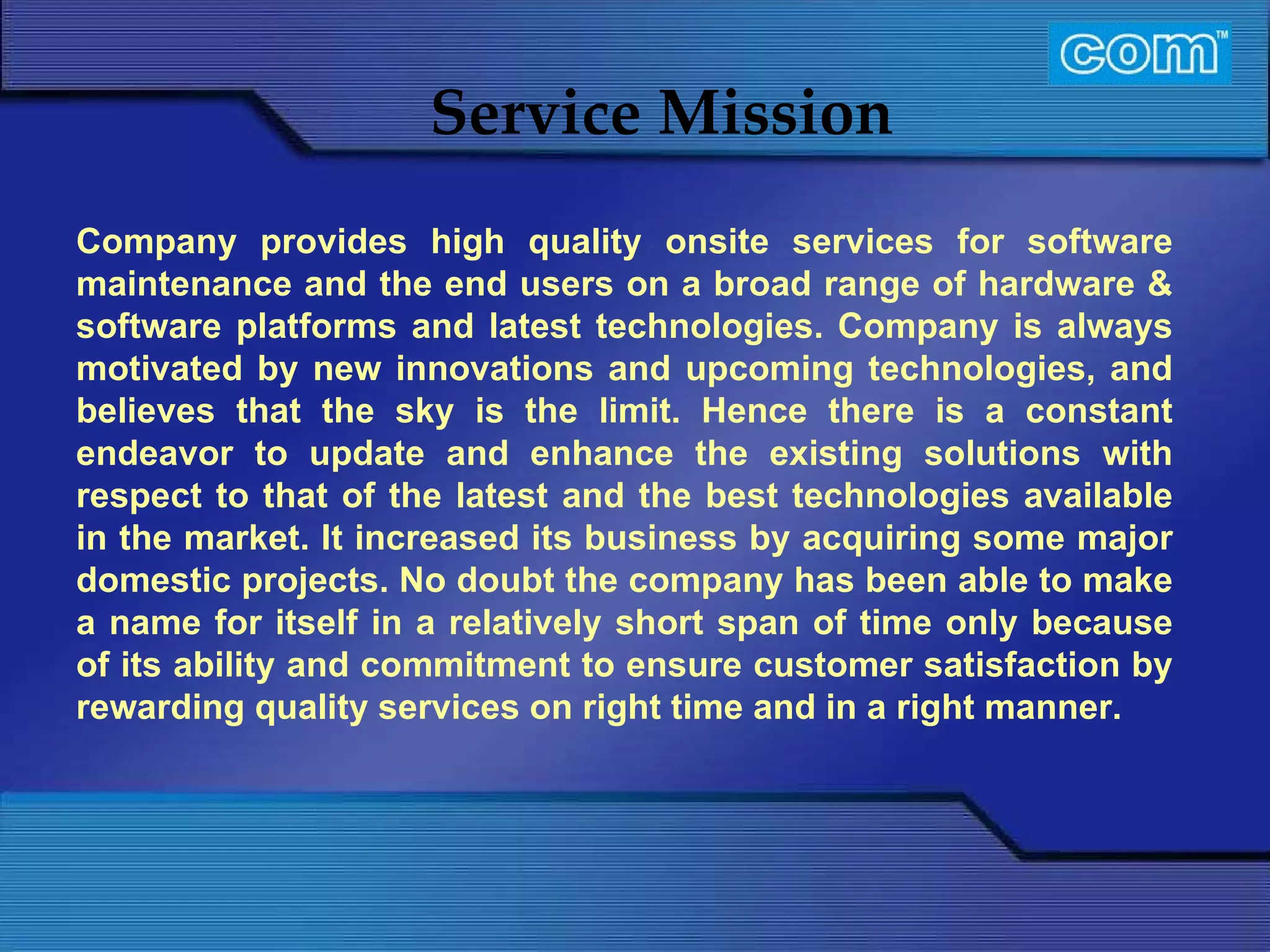 Characteristic of Com Automation  Service Mission Company provides high quality onsite services for software maintenance and the end users on a broad range of hardware & software platforms and latest technologies. Company is always motivated by new innovations and upcoming technologies, and believes that the sky is the limit. Hence there is a constant endeavor to update and enhance the existing solutions with respect to that of the latest and the best technologies available in the market. It increased its business by acquiring some major domestic projects. No doubt the company has been able to make a name for itself in a relatively short span of time only because of its ability and commitment to ensure customer satisfaction by rewarding quality services on right time and in a right manner.   