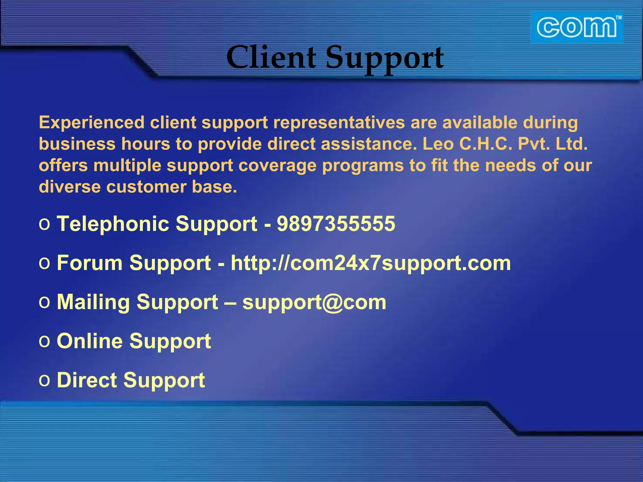 Characteristic of Com Automation  Client Support Experienced client support representatives are available during business hours to provide direct assistance. Leo C.H.C. Pvt. Ltd. offers multiple support coverage programs to fit the needs of our diverse customer base.   Telephonic Support - 9897355555 Forum Support - http://com24x7support.com Mailing Support – support@com Online Support Direct Support 