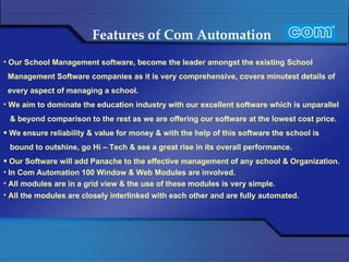 Features of Com Automation   Our School Management software, become the leader amongst the existing School Management Software companies as it is very comprehensive, covers minutest details of every aspect of managing a school. We aim to dominate the education industry with our excellent software which is unparallel & beyond comparison to the rest as we are offering our software at the lowest cost price. We ensure reliability & value for money & with the help of this software the school is bound to outshine, go Hi – Tech & see a great rise in its overall performance. Our Software will add Panache to the effective management of any school & Organization.  In Com Automation 100 Window & Web Modules are involved. All modules are in a grid view & the use of these modules is very simple. All the modules are closely interlinked with each other and are fully automated.   