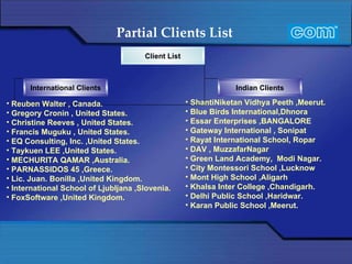 Partial Clients List   Reuben Walter , Canada. Gregory Cronin , United States. Christine Reeves , United States. Francis Muguku , United States. EQ Consulting, Inc. ,United States.  Taykuen LEE ,United States. MECHURITA QAMAR ,Australia. PARNASSIDOS 45 ,Greece. Lic. Juan. Bonilla ,United Kingdom.  International School of Ljubljana ,Slovenia.  FoxSoftware ,United Kingdom. ShantiNiketan Vidhya Peeth ,Meerut. Blue Birds International,Dhnora Essar Enterprises ,BANGALORE Gateway International , Sonipat Rayat International School, Ropar DAV , MuzzafarNagar Green Land Academy,  Modi Nagar. City Montessori School ,Lucknow Mont High School ,Aligarh Khalsa Inter College ,Chandigarh. Delhi Public School ,Haridwar. Karan Public School ,Meerut. Client List International Clients Indian Clients 