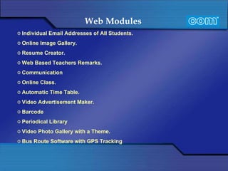 Web Modules   Individual Email Addresses of All Students. Online Image Gallery. Resume Creator. Web Based Teachers Remarks.   Communication Online Class.   Automatic Time Table. Video Advertisement Maker. Barcode Periodical Library Video Photo Gallery with a Theme. Bus Route Software with GPS Tracking 