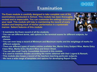 Characteristic of Com Automation  Examination It maintains the Exam record of all the students. You can set different terms, add options in the terminal exams for different subjects, for different classes. You can even keep a record of Minimum and Maximum marks and the weightage of marks for different subjects. There are different types of marks entries available like, Marks Entry Subject Wise, Marks Entry Class Wise, Marks Entry Student Wise and Green Sheet. You can also avail Yearly Consolidate Account in this module. It is used to maintain Grades according the marks obtained with their Legend & Remark. This module also keeps a record of the teachers teaching particular subjects. We have a wide range of templates and options for developing Report Cards. The Exam module is carefully designed to take complete care of the examinations conducted in School. This module has been thoroughly revised and is impeccable. You can customize the settings according to your need. This module will help in maintaining the record of every student and keeping track of his/her performance in a systematic manner. Salient features of this module: 