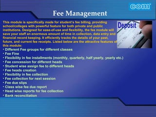 Characteristic of Com Automation  Fee Management Different Fee groups for different classes Fee Fine Flexibility in fee installments (monthly, quarterly, half yearly, yearly etc.) Fee concession for different heads Student wise assign fee to different heads Fee heads creation Flexibility in fee collection Fee collection for next session Fee due slips Class wise fee due report Head wise reports for fee collection  Bank reconciliation           This module is specifically made for student’s fee billing, providing school/colleges with powerful feature for both private and public institutions. Designed for ease-of-use and flexibility, the fee module will save your staff an enormous amount of time in collection, data entry and financial record keeping. It efficiently tracks the details of your past, future, and current fee receipts. Listed below are the attractive features of this module:   