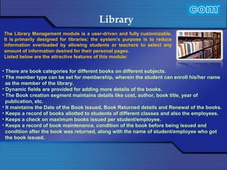 Characteristic of Com Automation  Library There are book categories for different books on different subjects. The member type can be set for membership, wherein the student can enroll his/her name as the member of the library. Dynamic fields are provided for adding more details of the books. The Book creation segment maintains details like cost, author, book title, year of publication, etc. It maintains the Date of the Book Issued, Book Returned details and Renewal of the books. Keeps a record of books allotted to students of different classes and also the employees. Keeps a check on maximum books issued per student/employee. Keeps a record of book maintenance, condition of the book before being issued and condition after the book was returned, along with the name of student/employee who got the book issued. The Library Management module is a user-driven and fully customizable. It is primarily designed for libraries; the system's purpose is to reduce information overloaded by allowing students or teachers to select any amount of information desired for their personal pages.   Listed below are the attractive features of this module:   