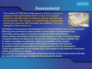Characteristic of Com Automation  Assessment Flexibility in Assessment of examination for in-house students and outside students. Planning the examination class wise/term wise/chapter wise/question wise. Providing various types of remarks according to their performances. Holds detailed information about the outside students of other schools/colleges. Complete details and options of various term schedules are also available here. In depth knowledge on particular subject are available in this module. A variety of topics are provided for the benefit of students and teachers. A question bank is also provided for framing questions for the assessment. There are suggestions for the remarks that can be given to the students on the basis of their performance in school. You will find templates of printable assessment sheets in this module which will help you save time and energy in designing the assessment sheets. This module of COM School Management delivers a gamut of options for the examinations held in school. It is uniquely created to meet the needs of students, parents, teachers and the community. This module is a breakthrough in assessment scheme as it ensures 100% flexibility and reliability. The main highlights of this module are: 