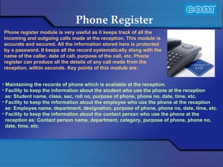 Characteristic of Com Automation  Phone Register Maintaining the records of phone which is available at the reception. Facility to keep the information about the student who use the phone at the reception as: Student name, class, sec, roll no, purpose of phone, phone no, date, time, etc. Facility to keep the information about the employee who use the phone at the reception as: Employee name, department, designation, purpose of phone, phone no, date, time, etc. Facility to keep the information about the contact person who use the phone at the reception as: Contact person name, department, category, purpose of phone, phone no, date, time, etc. Phone register module is very useful as it keeps track of all the incoming and outgoing calls made at the reception. This module is accurate and secured. All the information stored here is protected by a password. It keeps all the record systematically along with the name of the caller, date of call, purpose of the call, etc. Phone register can produce all the details of any call made from the reception, within seconds. Key points of this module are:    