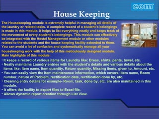 Characteristic of Com Automation  House Keeping It keeps a record of various items for Laundry like: Dress, shirts, pants, towel, etc. Neatly maintains Laundry entries with the student’s details and various details about the  items like: Item name, Item quantity, Return quantity, Missing items, given to, Amount, etc. You can easily view the Item maintenance information, which covers: Item name, Room number, nature of Problem, rectification date, rectification done by, etc. Cleaning entry details for example- Room, task, done by, etc. are also maintained in this module. It offers the facility to export files to Excel file. Allows dynamic report creation through List View.   The Housekeeping module is extremely helpful in managing all details of the laundry or related tasks. A complete record of a student’s belongings is made in this module. It helps to list everything neatly and keeps track of the movement of every student’s belongings. This module can effectively be integrated with the Hostel Management module or other modules related to the students and the house keeping facility extended to them. You can avoid a lot of confusion and systematically manage all your housekeeping work with the help of this meticulously designed module.   Main highlights of this module: 