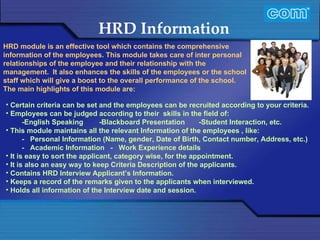 Characteristic of Com Automation  HRD Information Certain criteria can be set and the employees can be recruited according to your criteria.  Employees can be judged according to their  skills in the field of:  -English Speaking  -Blackboard Presentation  -Student Interaction, etc.  This module maintains all the relevant Information of the employees , like: -   Personal Information (Name, gender, Date of Birth, Contact number, Address, etc.) -   Academic Information  -   Work Experience details  It is easy to sort the applicant, category wise, for the appointment. It is also an easy way to keep Criteria Description of the applicants. Contains HRD Interview Applicant’s Information. Keeps a record of the remarks given to the applicants when interviewed. Holds all information of the Interview date and session. HRD module is an effective tool which contains the comprehensive information of the employees. This module takes care of inter personal relationships of the employee and their relationship with the management.  It also enhances the skills of the employees or the school staff which will give a boost to the overall performance of the school.  The main highlights of this module are:   